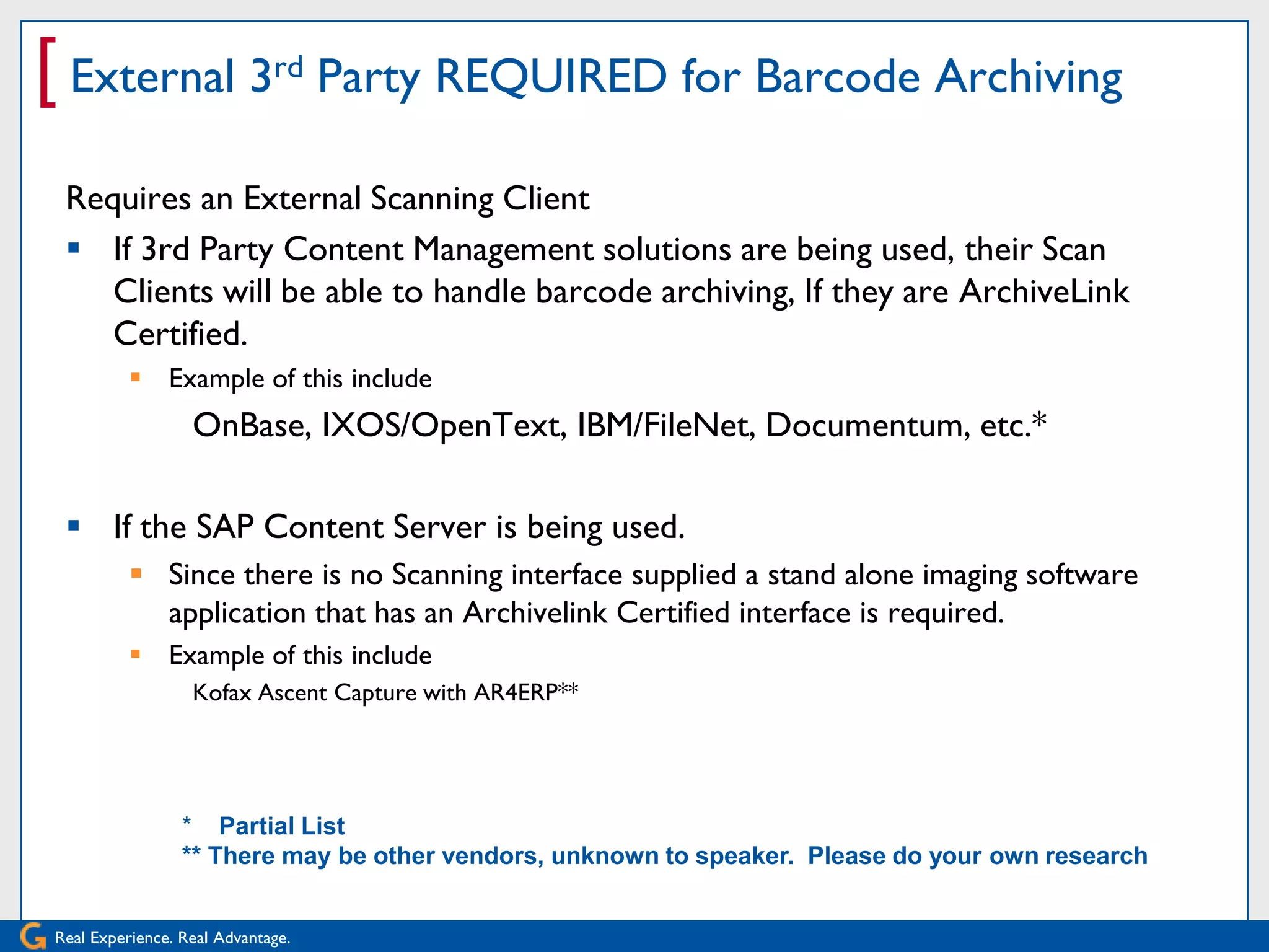 [ External 3rd Party REQUIRED for Barcode Archiving
 Requires an External Scanning Client
  If 3rd Party Content Management solutions are being used, their Scan
    Clients will be able to handle barcode archiving, If they are ArchiveLink
    Certified.
           Example of this include
                  OnBase, IXOS/OpenText, IBM/FileNet, Documentum, etc.*

  If the SAP Content Server is being used.
           Since there is no Scanning interface supplied a stand alone imaging software
            application that has an Archivelink Certified interface is required.
           Example of this include
                  Kofax Ascent Capture with AR4ERP**
                   Kxscent Capture**

                 * Partial List
                 ** There may be other vendors, unknown to speaker. Please do your own research


Real Experience. Real Advantage.
 