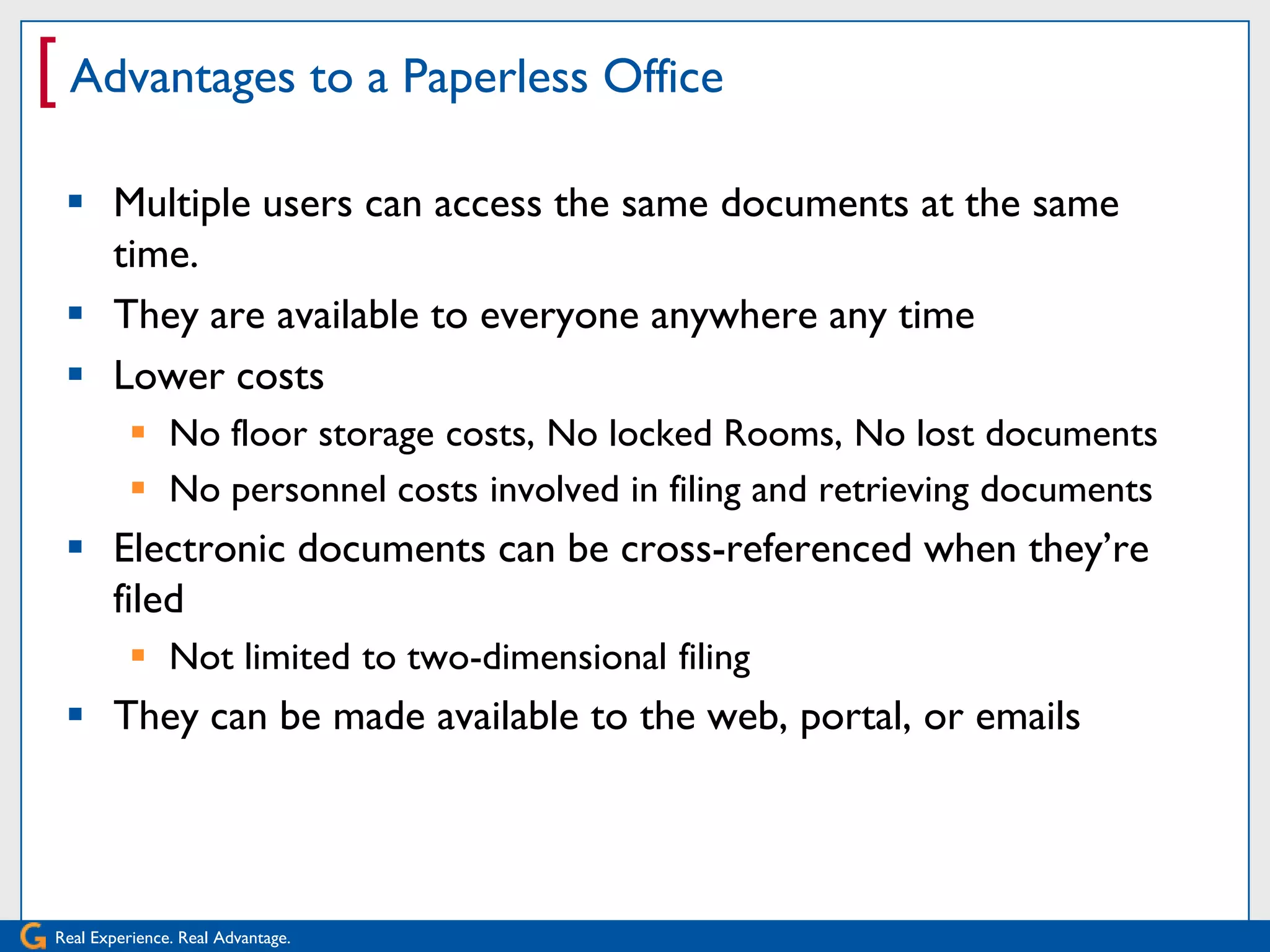 [ Advantages to a Paperless Office
  Multiple users can access the same documents at the same
   time.
  They are available to everyone anywhere any time
  Lower costs
           No floor storage costs, No locked Rooms, No lost documents
           No personnel costs involved in filing and retrieving documents
  Electronic documents can be cross-referenced when they’re
   filed
           Not limited to two-dimensional filing
  They can be made available to the web, portal, or emails




Real Experience. Real Advantage.
 
