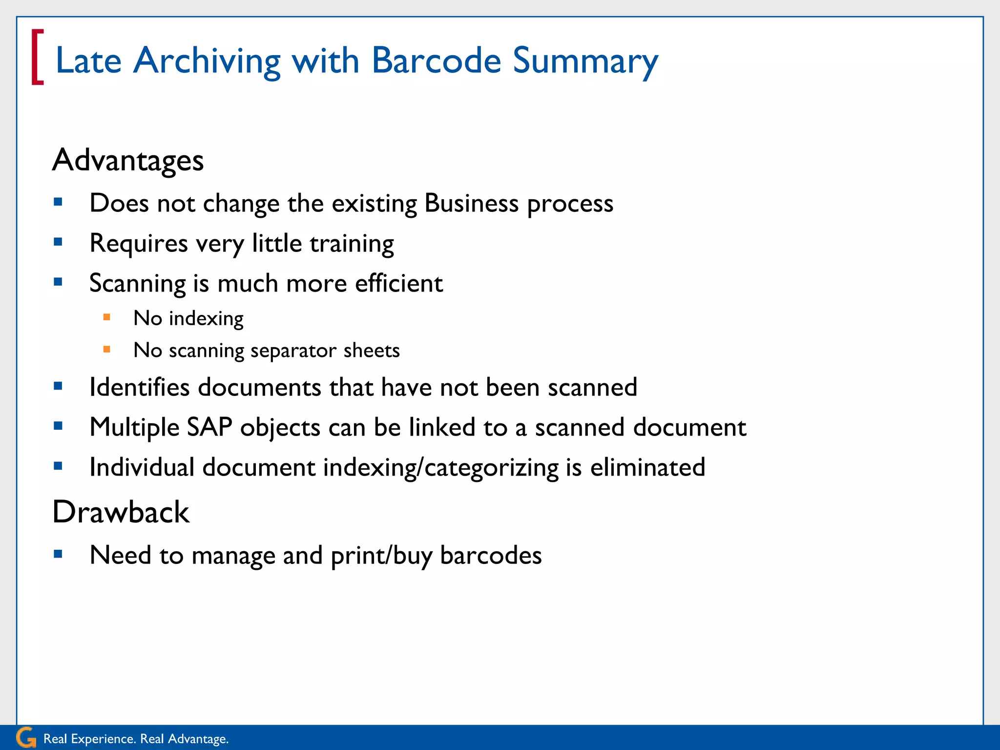 [ Late Archiving with Barcode Summary
 Advantages
  Does not change the existing Business process
  Requires very little training
  Scanning is much more efficient
           No indexing
           No scanning separator sheets
  Identifies documents that have not been scanned
  Multiple SAP objects can be linked to a scanned document
  Individual document indexing/categorizing is eliminated
 Drawback
  Need to manage and print/buy barcodes




Real Experience. Real Advantage.
 