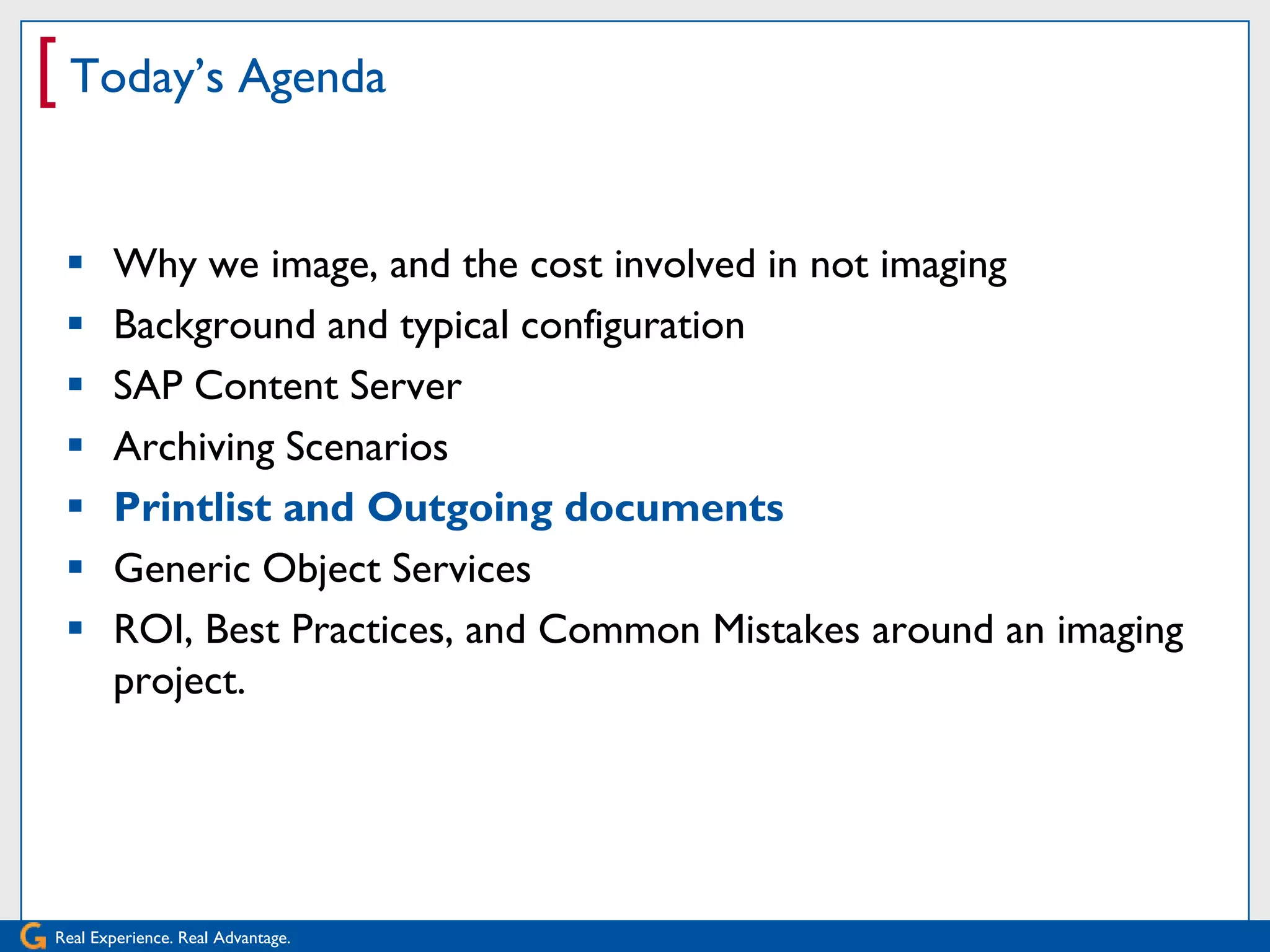 [ Today’s Agenda

      Why we image, and the cost involved in not imaging
      Background and typical configuration
      SAP Content Server
      Archiving Scenarios
      Printlist and Outgoing documents
      Generic Object Services
      ROI, Best Practices, and Common Mistakes around an imaging
       project.




Real Experience. Real Advantage.
 