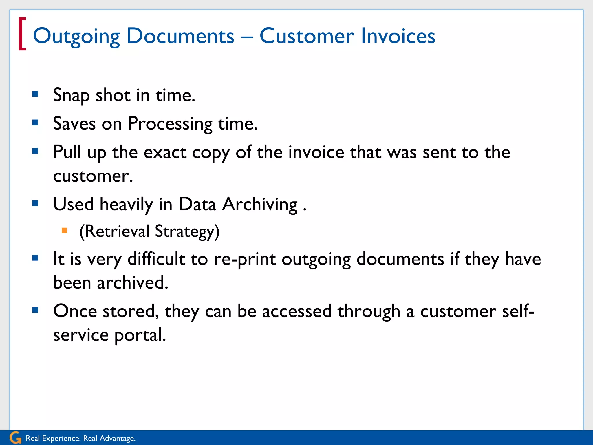[ Outgoing Documents – Customer Invoices
  Snap shot in time.
  Saves on Processing time.
  Pull up the exact copy of the invoice that was sent to the
   customer.
  Used heavily in Data Archiving .
           (Retrieval Strategy)
  It is very difficult to re-print outgoing documents if they have
   been archived.
  Once stored, they can be accessed through a customer self-
   service portal.




Real Experience. Real Advantage.
 