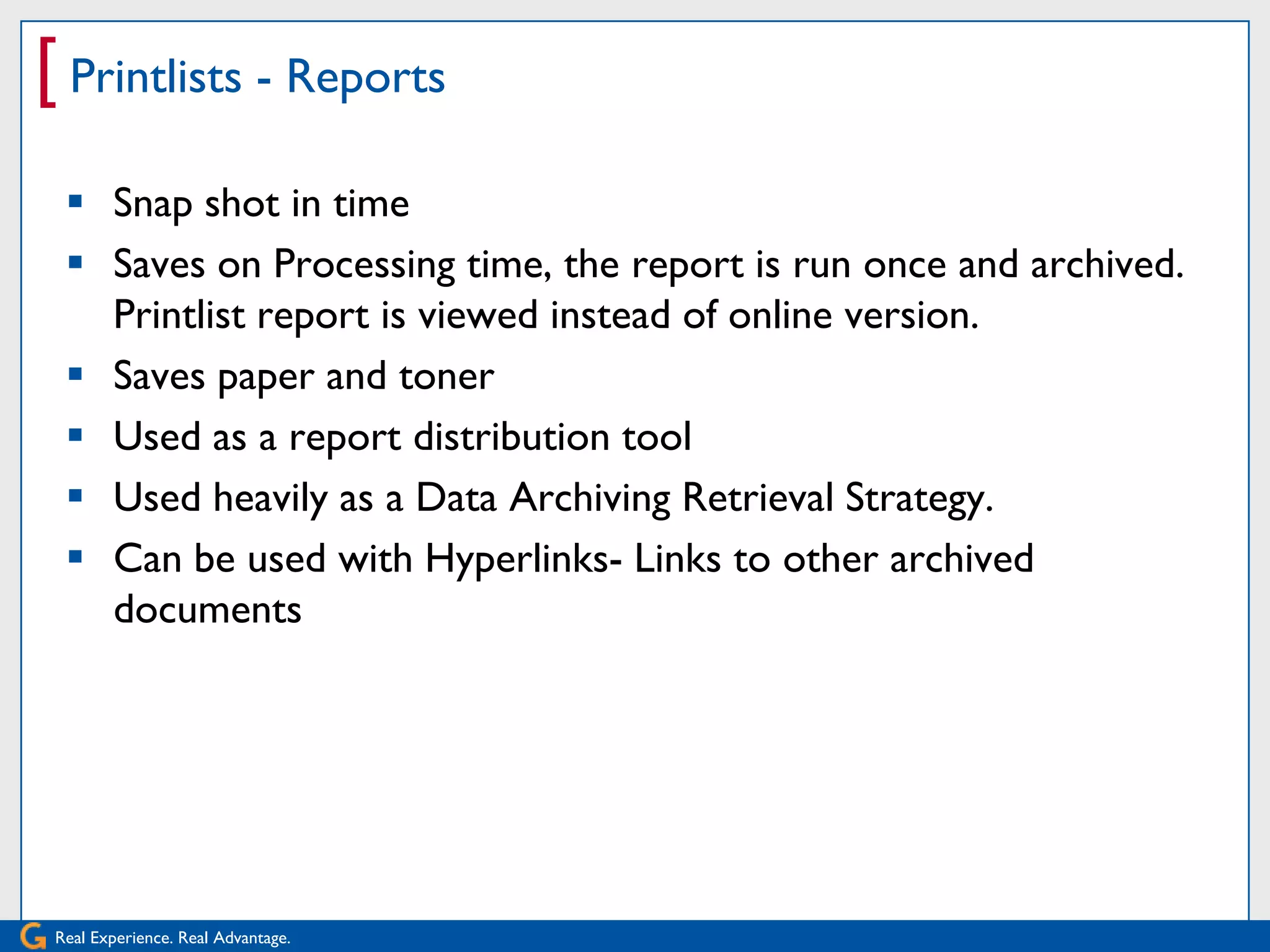 [ Printlists - Reports
   Snap shot in time
   Saves on Processing time, the report is run once and archived.
    Printlist report is viewed instead of online version.
   Saves paper and toner
   Used as a report distribution tool
   Used heavily as a Data Archiving Retrieval Strategy.
   Can be used with Hyperlinks- Links to other archived
    documents




 Real Experience. Real Advantage.
 