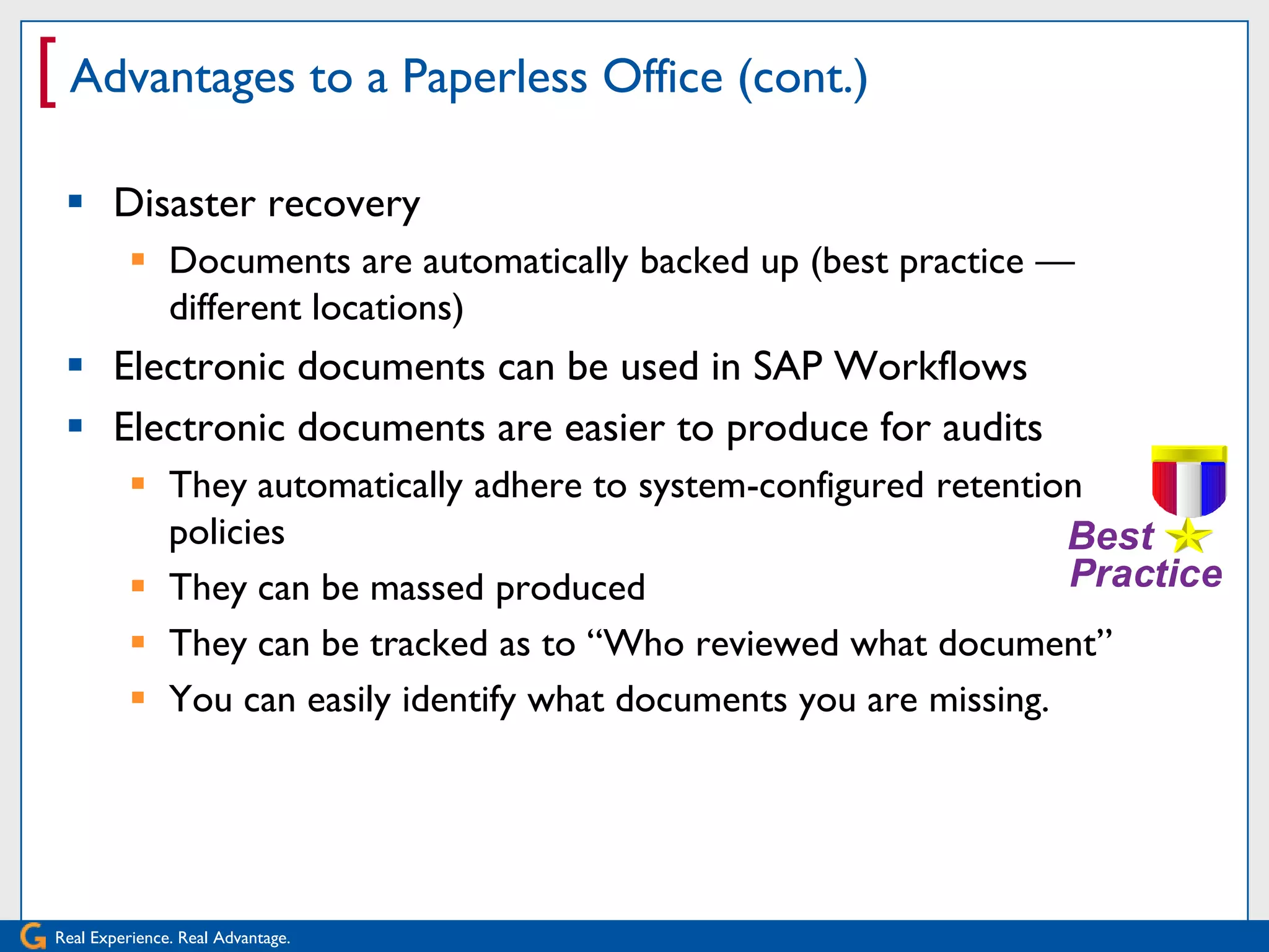[ Advantages to a Paperless Office (cont.)
  Disaster recovery
           Documents are automatically backed up (best practice —
            different locations)
  Electronic documents can be used in SAP Workflows
  Electronic documents are easier to produce for audits
           They automatically adhere to system-configured retention
            policies
           They can be massed produced
           They can be tracked as to ―Who reviewed what document‖
           You can easily identify what documents you are missing.




Real Experience. Real Advantage.
 
