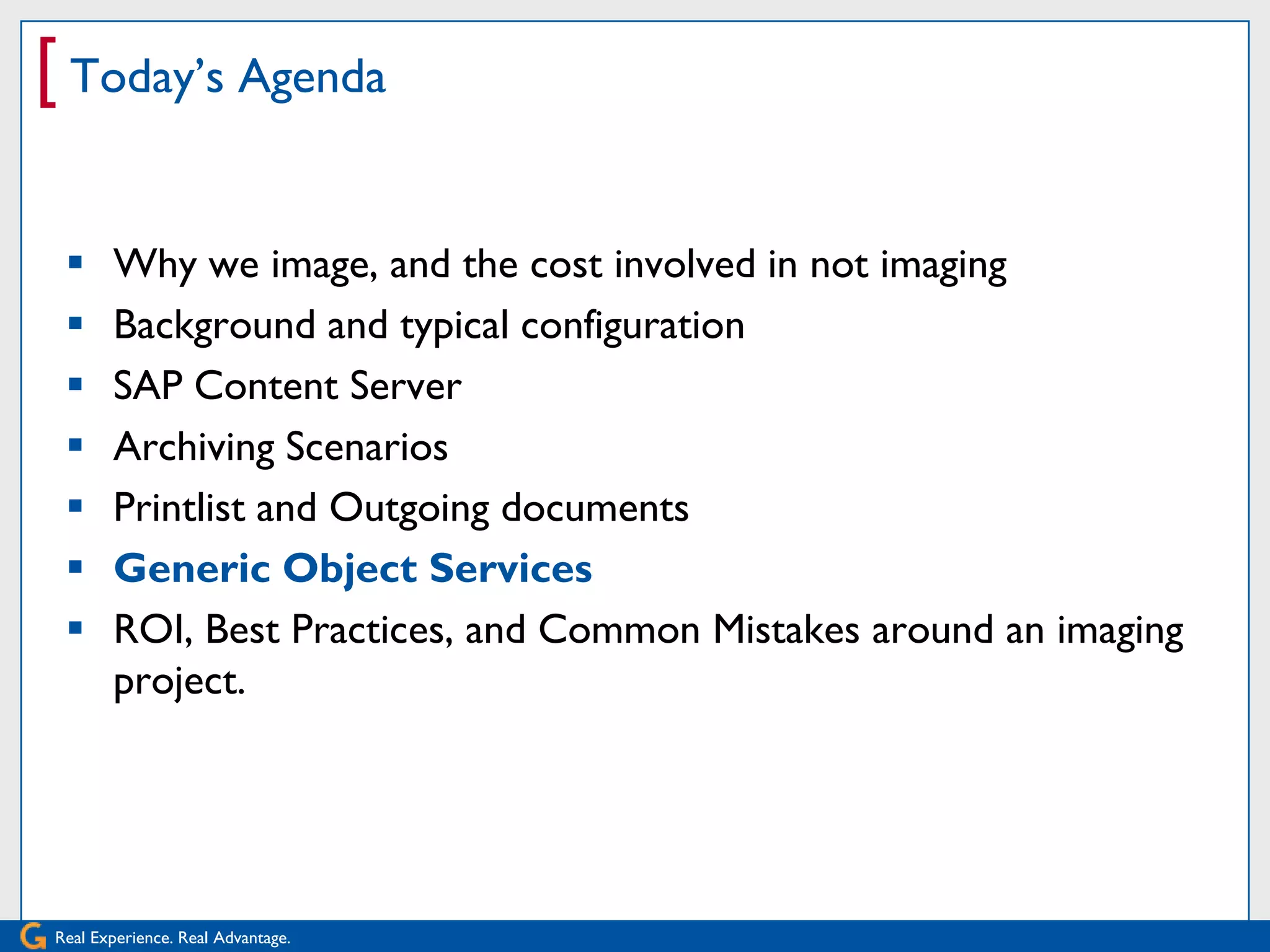 [ Today’s Agenda

      Why we image, and the cost involved in not imaging
      Background and typical configuration
      SAP Content Server
      Archiving Scenarios
      Printlist and Outgoing documents
      Generic Object Services
      ROI, Best Practices, and Common Mistakes around an imaging
       project.




Real Experience. Real Advantage.
 