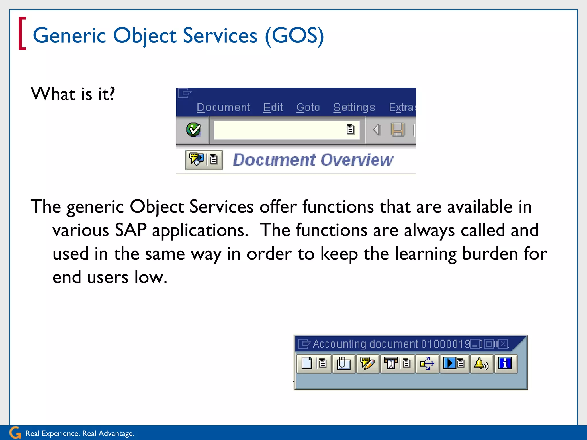 [ Generic Object Services (GOS)
 What is it?




 The generic Object Services offer functions that are available in
   various SAP applications. The functions are always called and
   used in the same way in order to keep the learning burden for
   end users low.




Real Experience. Real Advantage.
 