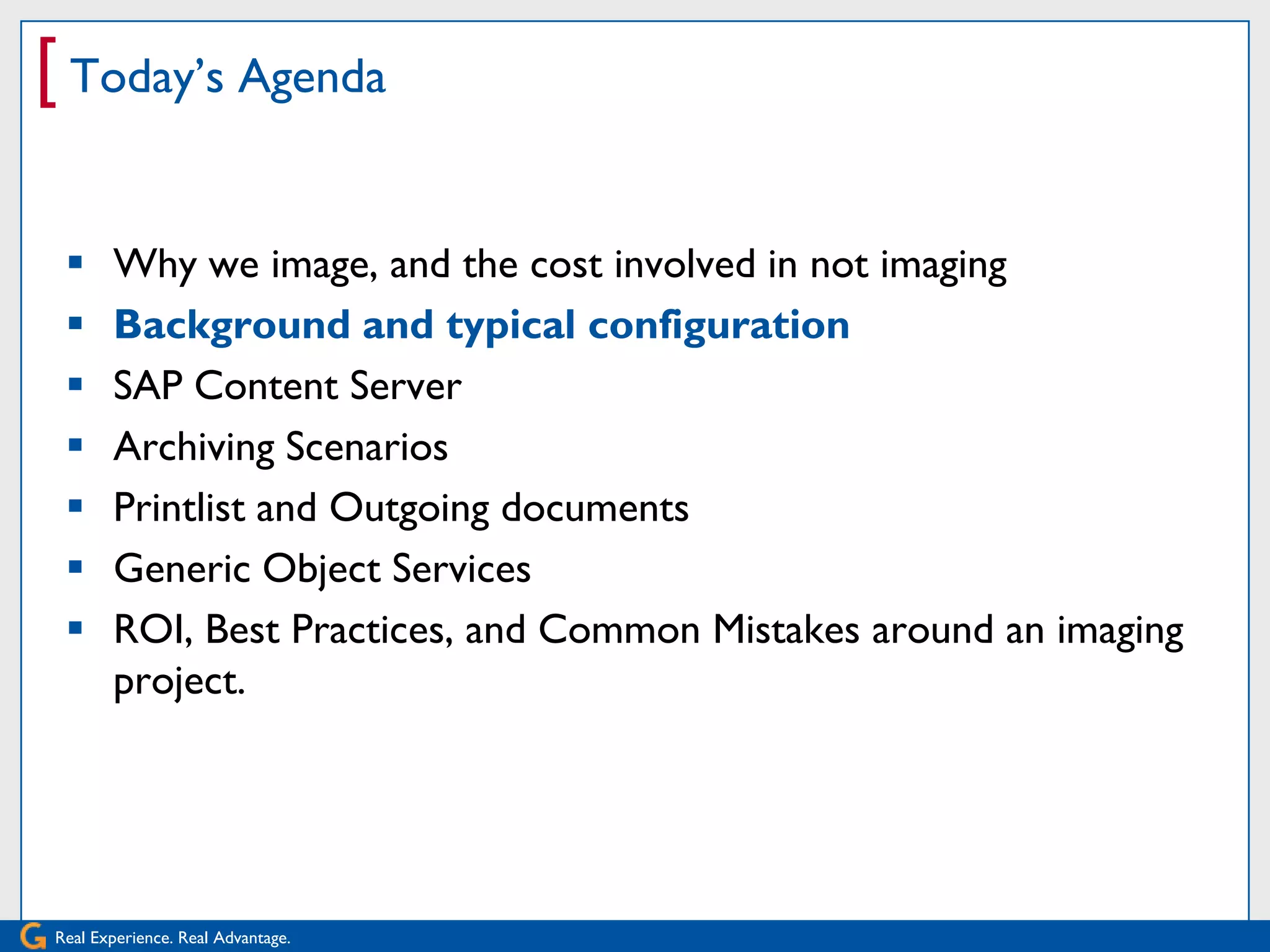 [ Today’s Agenda

      Why we image, and the cost involved in not imaging
      Background and typical configuration
      SAP Content Server
      Archiving Scenarios
      Printlist and Outgoing documents
      Generic Object Services
      ROI, Best Practices, and Common Mistakes around an imaging
       project.




Real Experience. Real Advantage.
 
