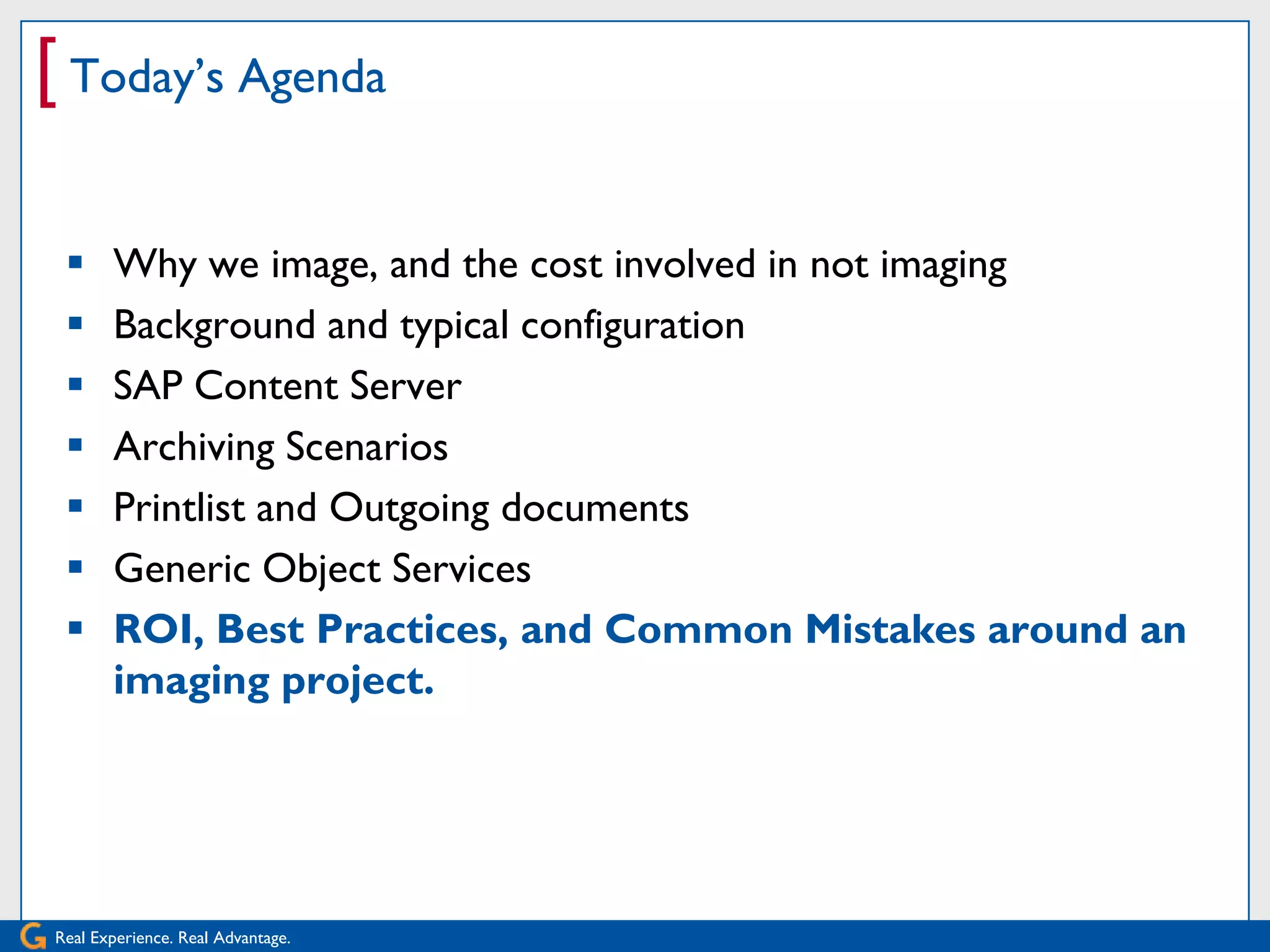 [ Today’s Agenda

      Why we image, and the cost involved in not imaging
      Background and typical configuration
      SAP Content Server
      Archiving Scenarios
      Printlist and Outgoing documents
      Generic Object Services
      ROI, Best Practices, and Common Mistakes around an
       imaging project.




Real Experience. Real Advantage.
 