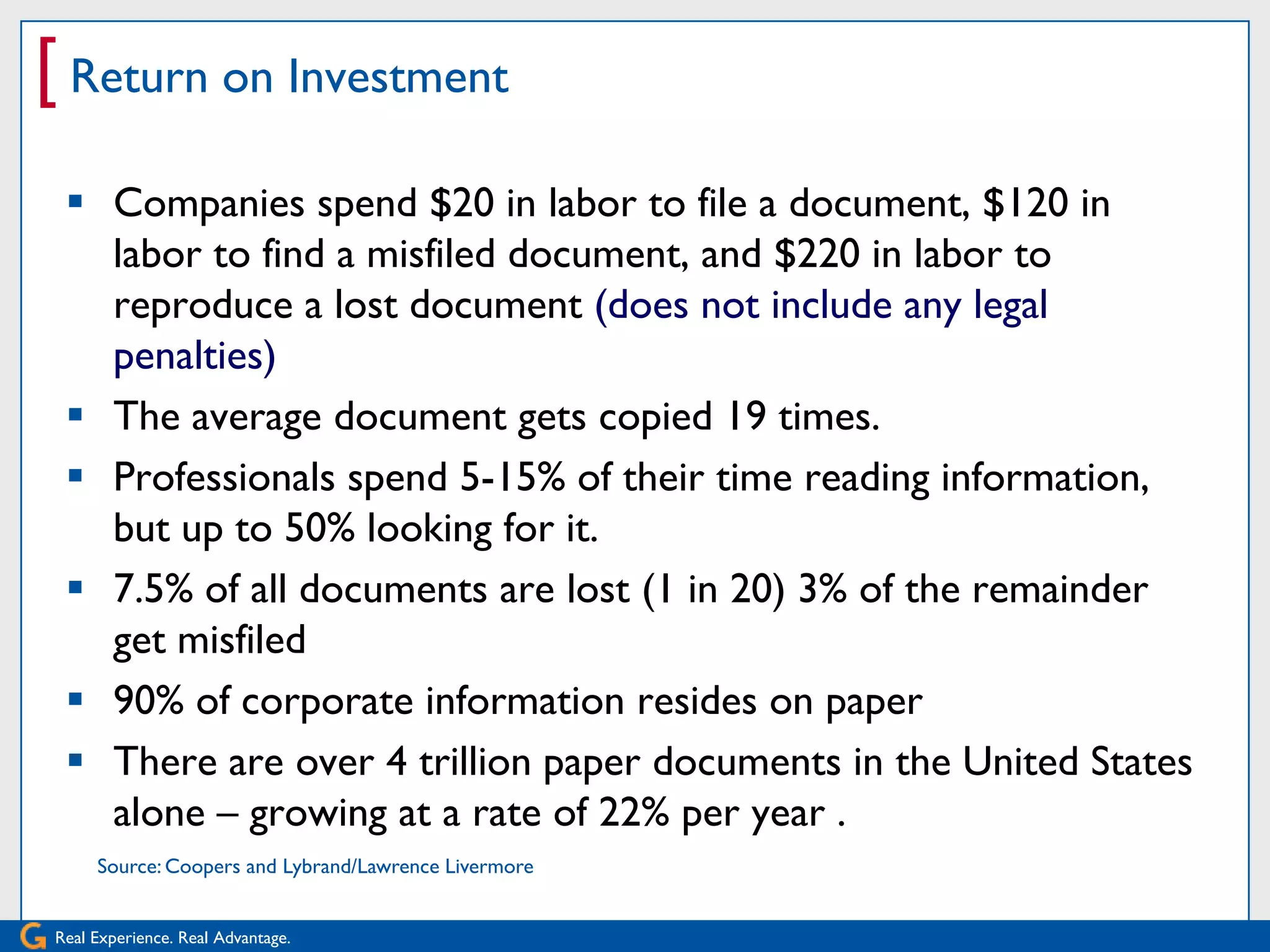 [ Return on Investment
  Companies spend $20 in labor to file a document, $120 in
   labor to find a misfiled document, and $220 in labor to
   reproduce a lost document (does not include any legal
   penalties)
  The average document gets copied 19 times.
  Professionals spend 5-15% of their time reading information,
   but up to 50% looking for it.
  7.5% of all documents are lost (1 in 20) 3% of the remainder
   get misfiled
  90% of corporate information resides on paper
  There are over 4 trillion paper documents in the United States
   alone – growing at a rate of 22% per year .
     Source: Coopers and Lybrand/Lawrence Livermore


Real Experience. Real Advantage.
 