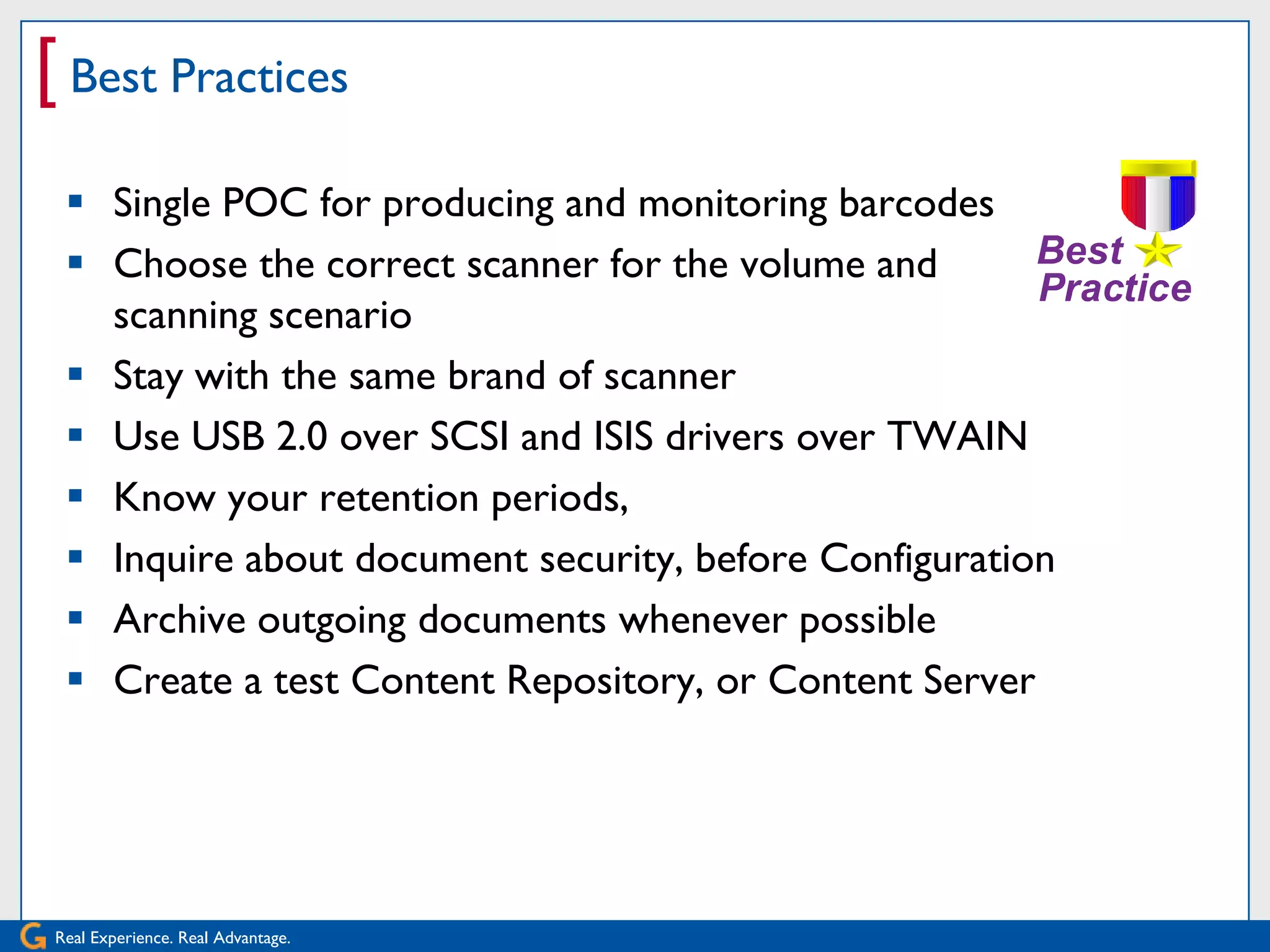 [ Best Practices
   Single POC for producing and monitoring barcodes
   Choose the correct scanner for the volume and
    scanning scenario
   Stay with the same brand of scanner
   Use USB 2.0 over SCSI and ISIS drivers over TWAIN
   Know your retention periods,
   Inquire about document security, before Configuration
   Archive outgoing documents whenever possible
   Create a test Content Repository, or Content Server




 Real Experience. Real Advantage.
 