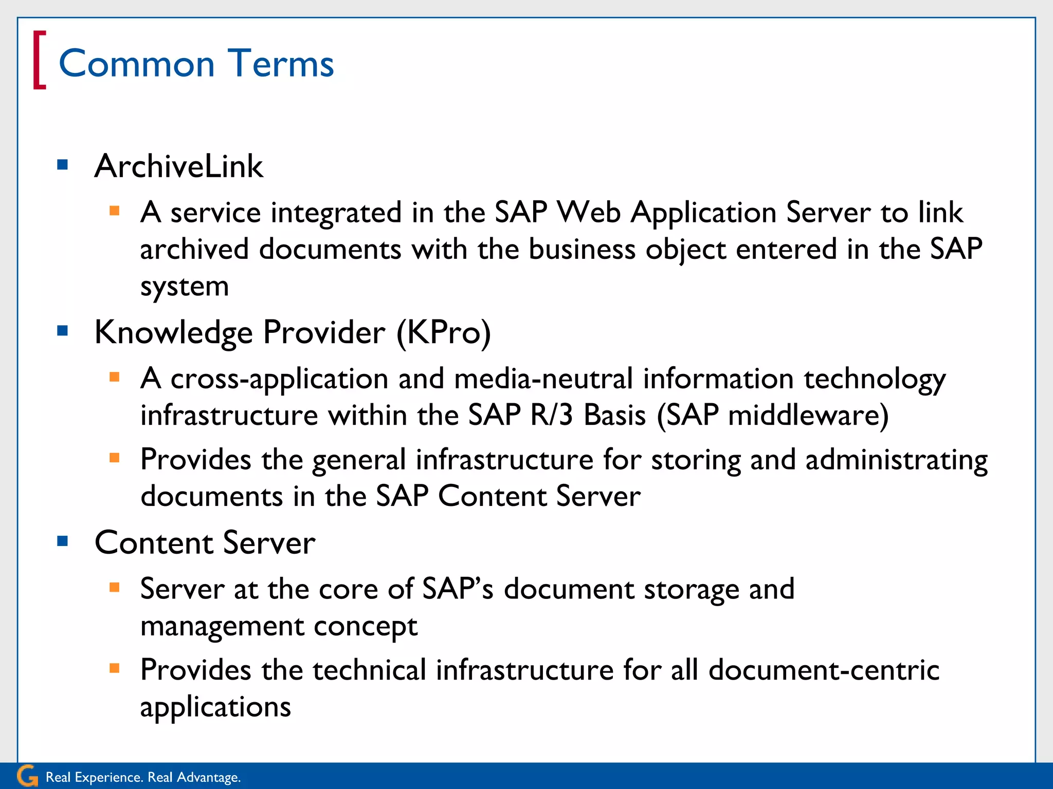 [ Common Terms
  ArchiveLink
           A service integrated in the SAP Web Application Server to link
            archived documents with the business object entered in the SAP
            system
  Knowledge Provider (KPro)
           A cross-application and media-neutral information technology
            infrastructure within the SAP R/3 Basis (SAP middleware)
           Provides the general infrastructure for storing and administrating
            documents in the SAP Content Server
  Content Server
           Server at the core of SAP’s document storage and
            management concept
           Provides the technical infrastructure for all document-centric
            applications

Real Experience. Real Advantage.
 