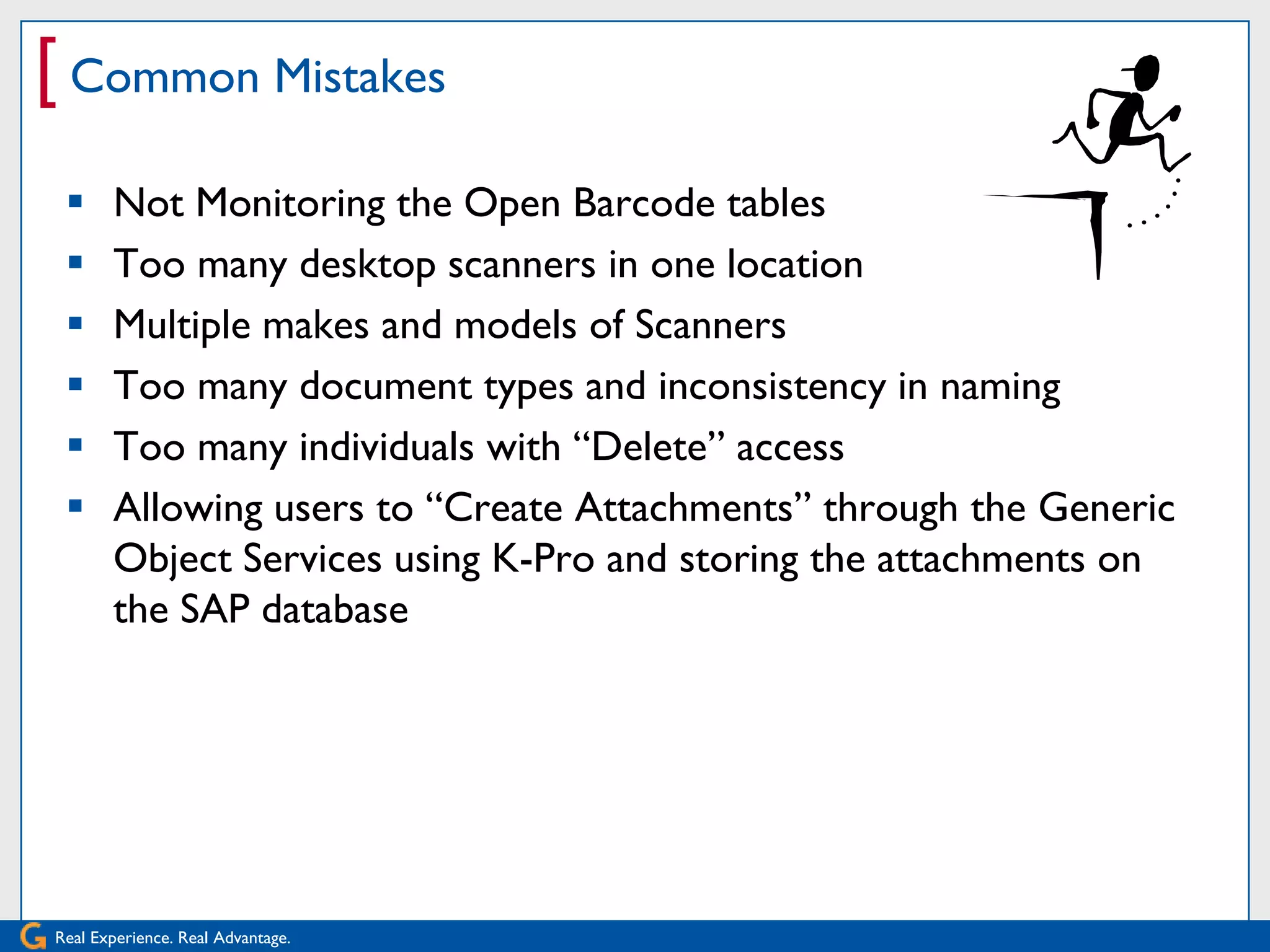 [ Common Mistakes
      Not Monitoring the Open Barcode tables
      Too many desktop scanners in one location
      Multiple makes and models of Scanners
      Too many document types and inconsistency in naming
      Too many individuals with ―Delete‖ access
      Allowing users to ―Create Attachments‖ through the Generic
       Object Services using K-Pro and storing the attachments on
       the SAP database




Real Experience. Real Advantage.
 