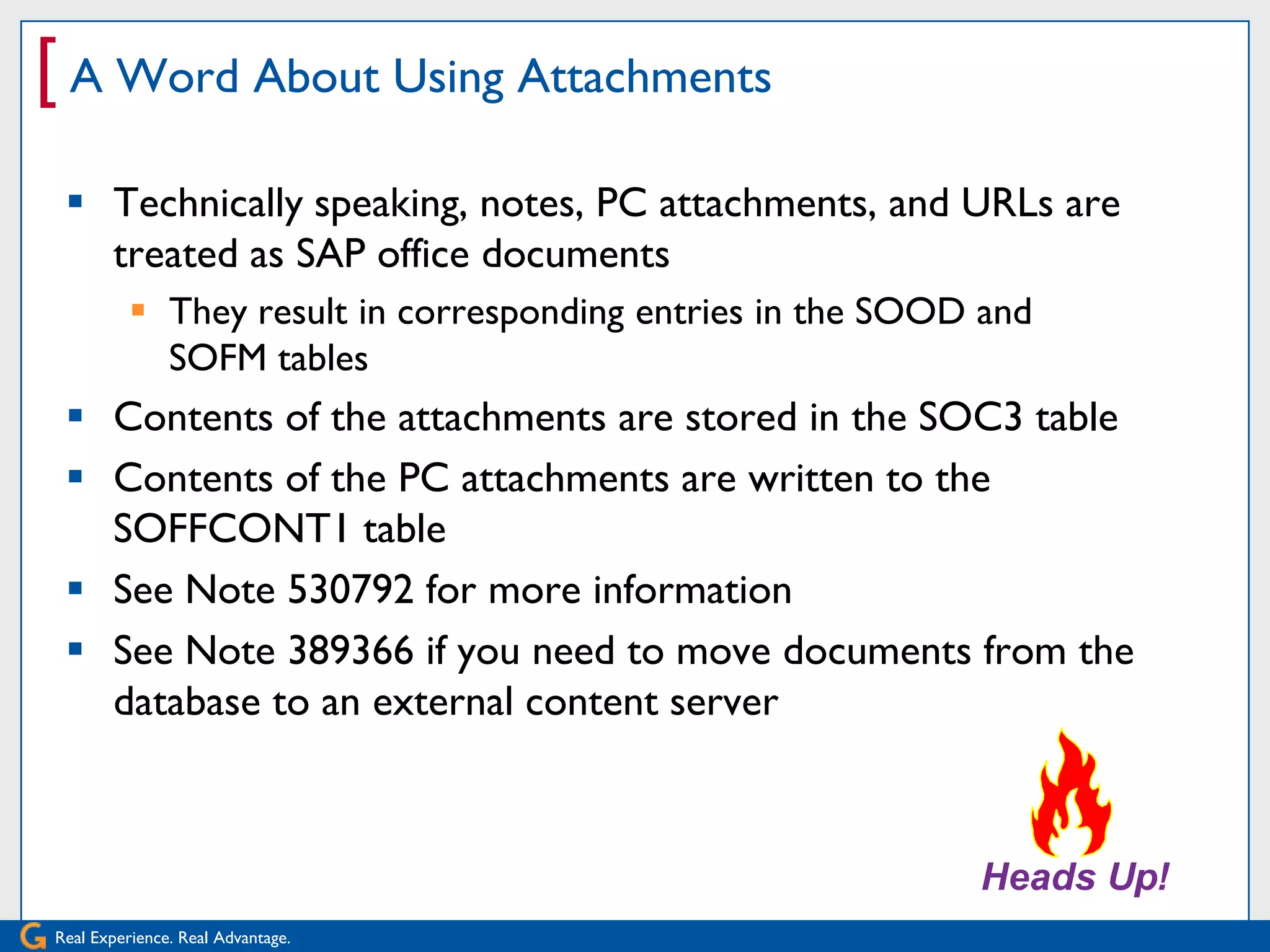 [ A Word About Using Attachments
  Technically speaking, notes, PC attachments, and URLs are
   treated as SAP office documents
           They result in corresponding entries in the SOOD and
            SOFM tables
  Contents of the attachments are stored in the SOC3 table
  Contents of the PC attachments are written to the
   SOFFCONT1 table
  See Note 530792 for more information
  See Note 389366 if you need to move documents from the
   database to an external content server




Real Experience. Real Advantage.
 