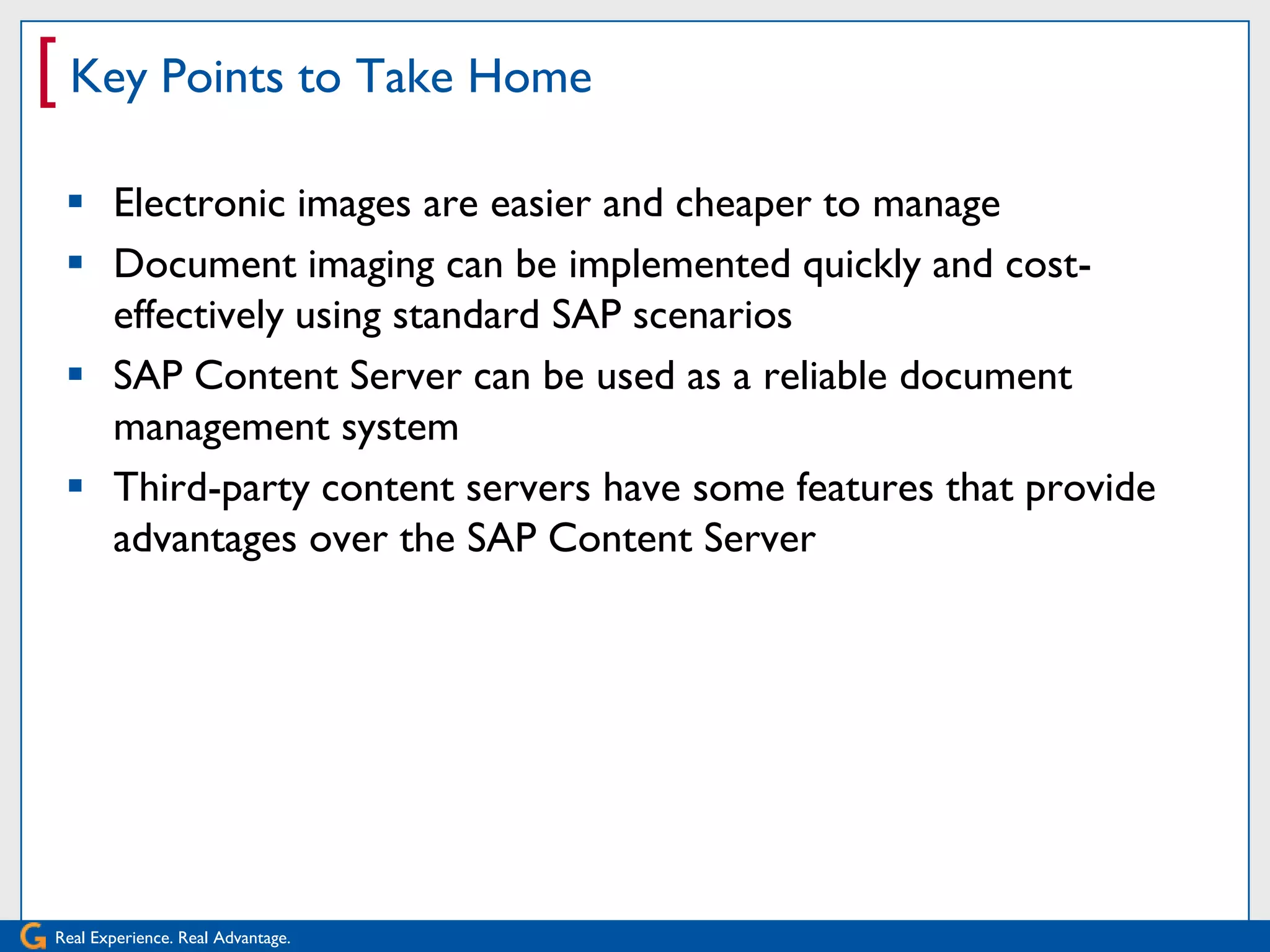 [ Key Points to Take Home
  Electronic images are easier and cheaper to manage
  Document imaging can be implemented quickly and cost-
   effectively using standard SAP scenarios
  SAP Content Server can be used as a reliable document
   management system
  Third-party content servers have some features that provide
   advantages over the SAP Content Server




Real Experience. Real Advantage.
 