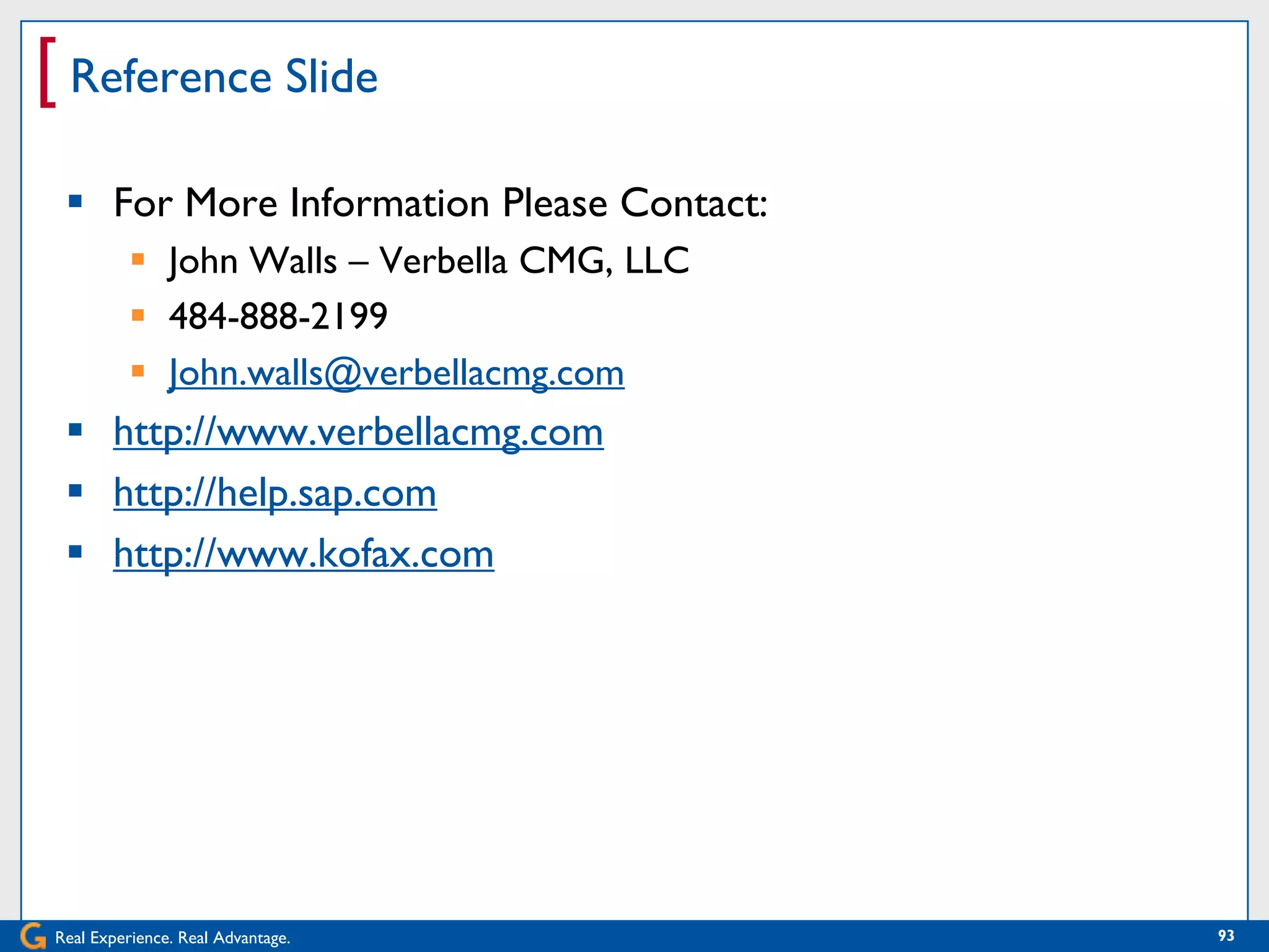 [ Reference Slide
  For More Information Please Contact:
           John Walls – Verbella CMG, LLC
           484-888-2199
           John.walls@verbellacmg.com
  http://www.verbellacmg.com
  http://help.sap.com
  http://www.kofax.com




Real Experience. Real Advantage.             93
 