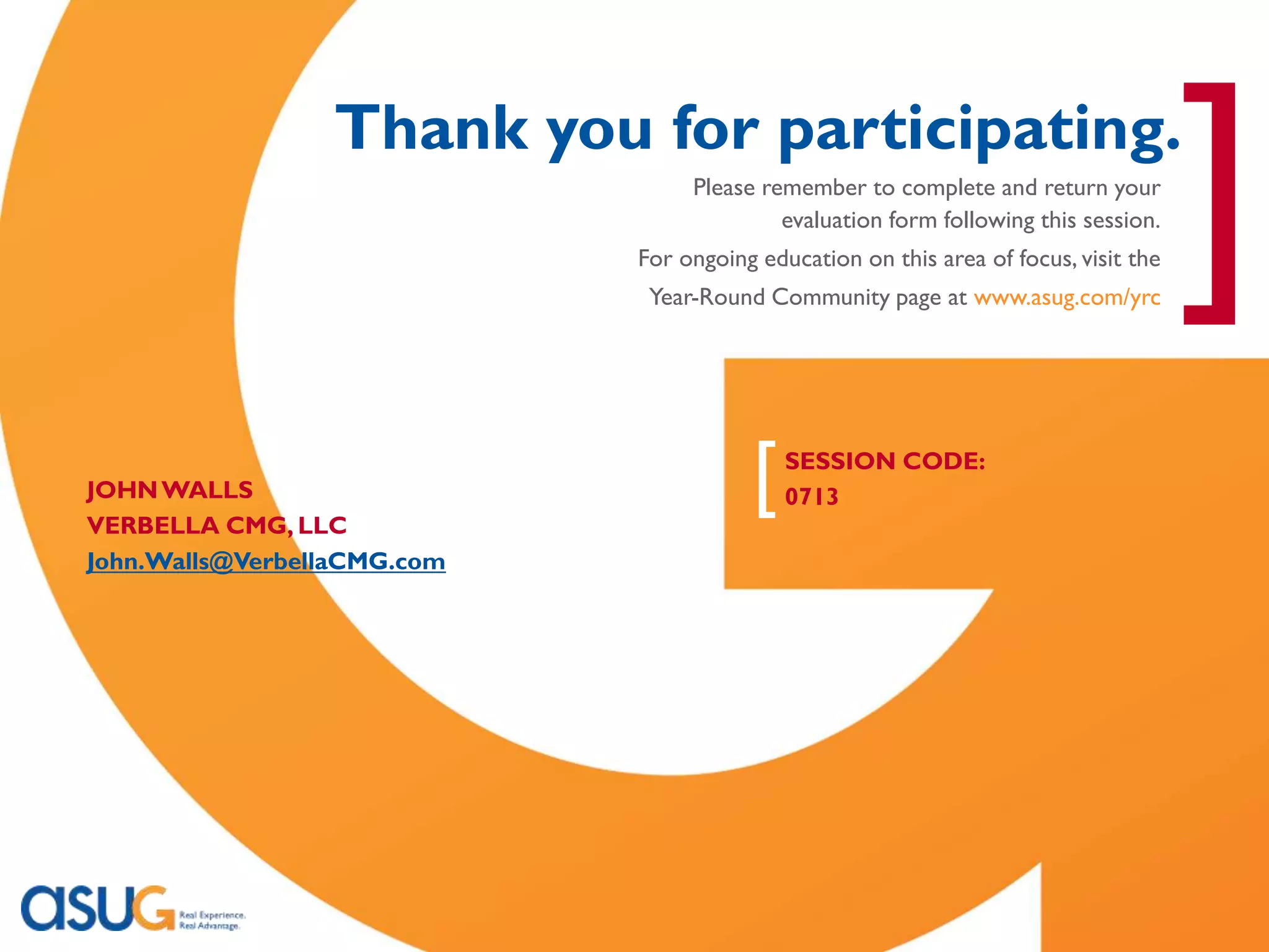 [
                                Thank you for participating.
                                               Please remember to complete and return your
                                                        evaluation form following this session.
                                          For ongoing education on this area of focus, visit the
                                           Year-Round Community page at www.asug.com/yrc
                                                                                                   ]
    JOHN WALLS
    VERBELLA CMG, LLC
                                                     [   SESSION CODE:
                                                         0713

    John.Walls@VerbellaCMG.com




Real Experience. Real Advantage.                                                                   94
 