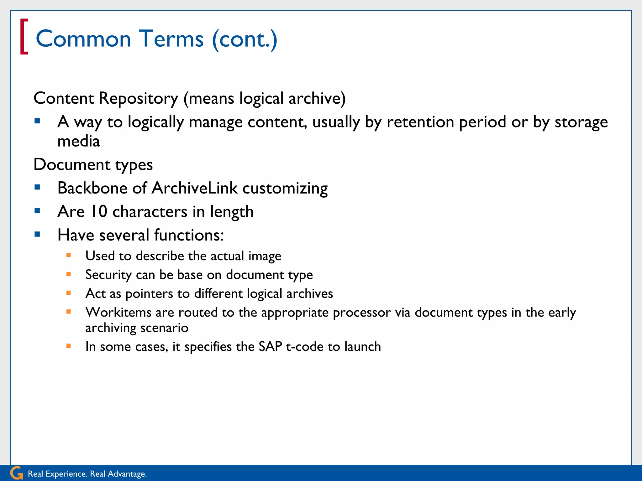 [ Common Terms (cont.)
 Content Repository (means logical archive)
  A way to logically manage content, usually by retention period or by storage
   media
 Document types
  Backbone of ArchiveLink customizing
  Are 10 characters in length
  Have several functions:
           Used to describe the actual image
           Security can be base on document type
           Act as pointers to different logical archives
           Workitems are routed to the appropriate processor via document types in the early
            archiving scenario
           In some cases, it specifies the SAP t-code to launch




Real Experience. Real Advantage.
 