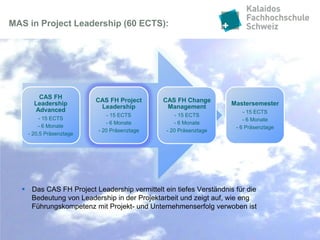 MAS in Project Leadership (60 ECTS):




       CAS FH
                         CAS FH Project      CAS FH Change
      Leadership                                                   Mastersemester
                          Leadership          Management
      Advanced                                                         - 15 ECTS
                             - 15 ECTS             - 15 ECTS
         - 15 ECTS                                                     - 6 Monate
                            - 6 Monate            - 6 Monate
        - 6 Monate                                                  - 6 Präsenztage
                         - 20 Präsenztage      - 20 Präsenztage
    - 20,5 Präsenztage




   Das CAS FH Project Leadership vermittelt ein tiefes Verständnis für die
    Bedeutung von Leadership in der Projektarbeit und zeigt auf, wie eng
    Führungskompetenz mit Projekt- und Unternehmenserfolg verwoben ist
 