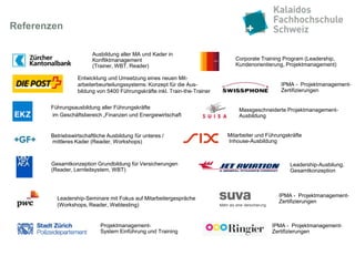 Referenzen

                        Ausbildung aller MA und Kader in
                        Konfliktmanagement                                     Corporate Training Program (Leadership,
                        (Trainer, WBT, Reader)                                 Kundenorientierung, Projektmanagement)

                  Entwicklung und Umsetzung eines neuen Mit-
                  arbeiterbeurteilungssystems: Konzept für die Aus-                              IPMA - Projektmanagement-
                  bildung von 5400 Führungskräfte inkl. Train-the-Trainer                        Zertifizierungen


       Führungsausbildung aller Führungskräfte                                  Massgeschneiderte Projektmanagement-
       im Geschäftsbereich „Finanzen und Energiewirtschaft                      Ausbildung


       Betriebswirtschaftliche Ausbildung für unteres /                     Mitarbeiter und Führungskräfte
       mittleres Kader (Reader, Workshops)                                  Inhouse-Ausbildung



       Gesamtkonzeption Grundbildung für Versicherungen                                              Leadership-Ausbilung,
       (Reader, Lernleitsystem, WBT)                                                                 Gesamtkonzeption



                                                                                                IPMA - Projektmanagement-
         Leadership-Seminare mit Fokus auf Mitarbeitergespräche
                                                                                                Zertifizierungen
         (Workshops, Reader, Webtesting)


                            Projektmanagement-                                                IPMA - Projektmanagement-
                            System Einführung und Training                                    Zertifizierungen
 