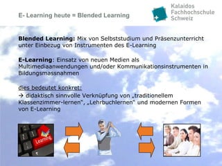 E- Learning heute = Blended Learning


Blended Learning: Mix von Selbststudium und Präsenzunterricht
unter Einbezug von Instrumenten des E-Learning

E-Learning: Einsatz von neuen Medien als
Multimediaanwendungen und/oder Kommunikationsinstrumenten in
Bildungsmassnahmen

dies bedeutet konkret:
 didaktisch sinnvolle Verknüpfung von „traditionellem
Klassenzimmer-lernen“, „Lehrbuchlernen“ und modernen Formen
von E-Learning
 