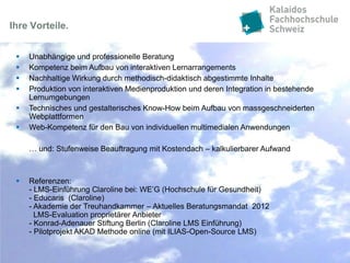 Ihre Vorteile.


    Unabhängige und professionelle Beratung
    Kompetenz beim Aufbau von interaktiven Lernarrangements
    Nachhaltige Wirkung durch methodisch-didaktisch abgestimmte Inhalte
    Produktion von interaktiven Medienproduktion und deren Integration in bestehende
     Lernumgebungen
    Technisches und gestalterisches Know-How beim Aufbau von massgeschneiderten
     Webplattformen
    Web-Kompetenz für den Bau von individuellen multimedialen Anwendungen

     … und: Stufenweise Beauftragung mit Kostendach – kalkulierbarer Aufwand



    Referenzen:
     - LMS-Einführung Claroline bei: WE’G (Hochschule für Gesundheit)
     - Educaris (Claroline)
     - Akademie der Treuhandkammer – Aktuelles Beratungsmandat 2012
       LMS-Evaluation proprietärer Anbieter
     - Konrad-Adenauer Stiftung Berlin (Claroline LMS Einführung)
     - Pilotprojekt AKAD Methode online (mit ILIAS-Open-Source LMS)
 