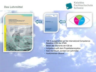 Das Lehrmittel




                  100 % ausgerichtet auf die International Competence
                   Baseline (ICB) der IPMA
                  Bildet alle Elemente der ICB ab
                  Aufgebaut nach dem Projektlebenszyklus
                  Kein Handbuch, sondern ein Lehrmittel
                  Ausführliches Glossar
 