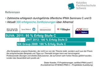 Referenzen

 Zahlreiche erfolgreich durchgeführte öffentliche IPMA Seminare C und D
 Aktuell 300 erfolgreiche Zertifizierungen über Athemia!




SUVA: 2011: 95 % Erfolg Stufe C
                      UNIT 2012: 100 % Erfolg Stufe D
             SIX Group 2009: 100 % Erfolg Stufe C

 „Die Kompetenz unseres Dozenten, der nicht nur von der Theorie redet, sondern auch aus der Praxis
 die entsprechenden Beispiele und Tipps zur Thematik bringen kann war hervorragend.
 Professionelle Übungen und direkte Diskussionen, die auf einem sehr hohen Niveau geführt wurden,
 runden das Gesamtbild sehr positiv ab.“

                                           Dieter Koesler, IT-Projektmanager, certified IPMA Level C
                                       (Kursteilnehmer ATHEMIA IPMA C – Projektleiter Ausbildung)
 