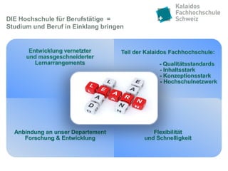 DIE Hochschule für Berufstätige =
Studium und Beruf in Einklang bringen


                                    Teil der Kalaidos Fachhochschule:

                                                 - Qualitätsstandards
                                                 - Inhaltsstark
                                                 - Konzeptionsstark
                                                 - Hochschulnetzwerk




  Anbindung an unser Departement               Flexibilität
     Forschung & Entwicklung                und Schnelligkeit
 