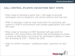 CAN YOU SPEAK MAGIC?


CALL CONTROL ATLANTA HACKATHON NEXT STEPS


• Mojo Lingo to develop a quick wiki / info page to provide
  developers new to telephony call control options and how-to’s

• AT&T to develop a step by step instruction for accessing call
  control in AT&T’s environment and sample applications with AT&T
  API suite

• Mojo Lingo to develop an AT&T branded soft app shell for
  Android / iOS using Phono and Phone Gap technologies to make
  it easier to add device call control for developers (approx 2 week
  dev & testing @ 15K -- Deliver by CES)

• AT&T to confirm location / additional hosts / partners for Nov
  30th
 
