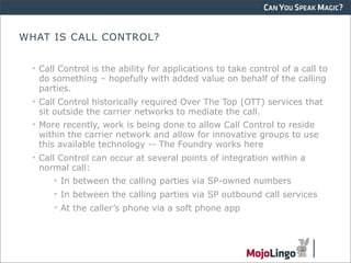 CAN YOU SPEAK MAGIC?


WHAT IS CALL CONTROL?


  • Call Control is the ability for applications to take control of a call to
    do something – hopefully with added value on behalf of the calling
    parties.
  • Call Control historically required Over The Top (OTT) services that
    sit outside the carrier networks to mediate the call.
  • More recently, work is being done to allow Call Control to reside
    within the carrier network and allow for innovative groups to use
    this available technology -- The Foundry works here
  • Call Control can occur at several points of integration within a
    normal call:
        • In between the calling parties via SP-owned numbers
       • In between the calling parties via SP outbound call services
       • At the caller’s phone via a soft phone app
 