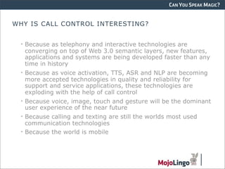CAN YOU SPEAK MAGIC?


WHY IS CALL CONTROL INTERESTING?


  • Because as telephony and interactive technologies are
    converging on top of Web 3.0 semantic layers, new features,
    applications and systems are being developed faster than any
    time in history
  • Because as voice activation, TTS, ASR and NLP are becoming
    more accepted technologies in quality and reliability for
    support and service applications, these technologies are
    exploding with the help of call control
  • Because voice, image, touch and gesture will be the dominant
    user experience of the near future
  • Because calling and texting are still the worlds most used
    communication technologies
  • Because the world is mobile
 