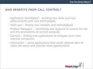 CAN YOU SPEAK MAGIC?


WHO BENEFITS FROM CALL CONTROL?


 • Application Developers – building new skills and new
   achievements with new technologies
 • Start-ups – finding new markets and marketplaces
 • Product Managers – identifying new features to extend the life
   and the accessibility of current products
 • Carriers – finding new applications to mitigate churn and
   improve conversion
 • Consumers – using applications that utilize allowed data to
   make life easier and provide more opportunities
 