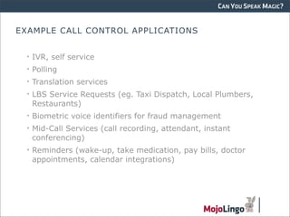 CAN YOU SPEAK MAGIC?


EXAMPLE CALL CONTROL APPLICATIONS


 • IVR, self service
 • Polling
 • Translation services
 • LBS Service Requests (eg. Taxi Dispatch, Local Plumbers,
   Restaurants)
 • Biometric voice identifiers for fraud management
 • Mid-Call Services (call recording, attendant, instant
   conferencing)
 • Reminders (wake-up, take medication, pay bills, doctor
   appointments, calendar integrations)
 
