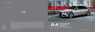 Audi Truth in Engineering




                                                                                     A4



                        Note: A word about this brochure. Audi of America, Inc., believes the specifications in this brochure to be correct at the time of printing. However, specifications, standard equipment,




                                                                                                                                                                                                                      A4
                        options, fabrics, and colors are subject to change without notice. Some equipment may be unavailable when your vehicle is built. Please ask your dealer for advice concerning current
                        availability of standard and optional equipment, and your dealer will verify that your vehicle will include the equipment you ordered. Vehicles in this brochure are shown with optional
                        equipment. See your dealer for complete details on the New Vehicle Limited Warranty, twelve-year limited warranty against corrosion perforation, and Audi 24/7 Roadside Assistance.
                        (Roadside assistance coverage provided by Road America in the U.S. Certain conditions apply; see your dealer for details.) Tires supplied by various manufacturers. “Audi,” all model
                                                                                                                                                                                                                                           Fred Lavery Audi
                        names, “FrontTrak,” “MMI,” “multitronic,” “quattro,” “Sideguard,” “Singleframe” and the Singleframe grille design, “S tronic,” “TFSI,” “Truth in Engineering,” and the four rings logo                             34602 Woodward Avenue
                        are registered trademarks of AUDI AG. “Alcantara” is a registered trademark of Alcantara S.p.A. Bang & Olufsen is a registered trademark of Bang & Olufsen. The BLUETOOTH word
2012 | A4               mark and logos are owned by the Bluetooth Sig, Inc., and use of any such marks by AUDI AG is under license. “HD Radio” and the HD Radio logo are proprietary trademarks of iBiquity                                Birmingham, MI 48009
Audi of America
                        Digital Corporation. “HomeLink” is a registered trademark of Johnson Controls Technology Company. “iPod” is a registered trademark of Apple, Inc. “Sirius” and all related marks and
                        logos are trademarks of Sirius XM Radio Inc. and its subsidiaries. SiriusXM Satellite Radio and Traffic subscriptions sold separately or as a package after trial expires. SiriusXM Traffic
                                                                                                                                                                                                                                           (248) 686-2312
Audiusa.com             service available in select markets. Subscriptions are governed by SiriusXM Customer Agreement (see www.siriusxm.com) and are continuous until you call SiriusXM to cancel. Sirius
                                                                                                                                                                                                                      Audi A4 | A4 Avant
                                                                                                                                                                                                                                           http://www.fredlaverycompany.com
                        U.S. Satellite Service available only to those 18 and older in the 48 contiguous U.S.A., D.C. and Puerto Rico (with coverage limitations). All other trademarks are the property of their
Facebook.com/Audi       respective owners. Some European models shown.


AoA1211865              © 2011 Audi of America, Inc. Printed in the U.S.A.
 