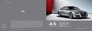 Audi Truth in Engineering




                                                                                       A5



                            Note: A word about this brochure. Audi of America, Inc., believes the specifications in this brochure to be correct at the time of printing. However, specifications, standard equipment,
                            options, fabrics, and colors are subject to change without notice. Some equipment may be unavailable when your vehicle is built. Please ask your dealer for advice concerning current




                                                                                                                                                                                                                          A5
                            availability of standard and optional equipment, and your dealer will verify that your vehicle will include the equipment you ordered. Vehicles in this brochure are shown with optional
                            equipment. See your dealer for complete details on the New Vehicle Limited Warranty, twelve-year limited warranty against corrosion perforation, and Audi 24/7 Roadside Assistance.
                            (Roadside assistance coverage provided by Road America in the U.S. Certain conditions apply; see your dealer for details.) Tires supplied by various manufacturers. “Audi,” all model
                            names, “FrontTrak,” “FSI,” “MMI,” “multitronic,” “quattro,” “Sideguard,” “Singleframe” and the Singleframe grille design, “S line,” “S tronic,” “TFSI,” “Truth in Engineering,” and the
                                                                                                                                                                                                                                                         Fred Lavery Audi
                            four rings logo are registered trademarks of AUDI AG. “Alcantara” is a registered trademark of Alcantara S.p.A. “Bang and Olufsen” is a registered trademark of Bang and Olufsen.                                            34602 Woodward Avenue
                            The BLUETOOTH word mark and logos are owned by the Bluetooth Sig, Inc., and use of any such marks by AUDI AG is under license. “HD Radio” and the HD Radio logo are proprietary
2012 | A5                   trademarks of iBiquity Digital Corporation. “Homelink” is a registered trademark of Johnson Controls Technology Company. “iPod” is a registered trademark of Apple, Inc. “NVIDIA”                                            Birmingham, MI 48009
                            is a registered trademark of NVIDIA Corporation. “Servotronic” is a registered trademark of the AM General Corporation. “Sirius” and all related marks and logos are trademarks
Audi of America             of Sirius XM Radio Inc. and its subsidiaries. SiriusXM Satellite Radio and Traffic subscriptions sold separately or as a package after trial expires. SiriusXM Traffic service available in
                                                                                                                                                                                                                                                         (248) 686-2312
Audiusa.com                 select markets. Subscriptions are governed by SiriusXM Customer Agreement (see www.siriusxm.com) and are continuous until you call SiriusXM to cancel. Sirius U.S. Satellite Ser-
                                                                                                                                                                                                                          Audi A5 Coupe | A5 Cabriolet
                                                                                                                                                                                                                                                         http://www.fredlaverycompany.com
                            vice available only to those 18 and older in the 48 contiguous U.S.A., D.C. and Puerto Rico (with coverage limitations). “Tiptronic” is a registered trademark of Dr. Ing h.c. F. Porsche
Facebook.com/Audi           AG. All other trademarks are the property of their respective owners. Some European models shown.


AoA1211866                  © 2011 Audi of America, Inc. Printed in the U.S.A.
 