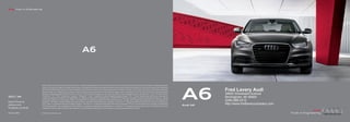 Audi Truth in Engineering
       Audi Truth in Engineering




                                                                                        A6
                                                                                         A6




                                                                                                                                                                                                                                         A6
                                                                                                                                                                                                                                          A6
                             Note: A word about A word about this brochure. Audi of America, Inc., believes the specifications in this brochure at thecorrect at the time of printing. However, specifications, standard equipment,
                                           Note: this brochure. Audi of America, Inc., believes the specifications in this brochure to be correct to be time of printing. However, specifications, standard equipment,
                             options, and colors areand colors are subject to change without equipment may be unavailable when your vehicle isyour vehicle is built. Please ask your dealer for advice concerning current availability
                                           options, subject to change without notice. Some notice. Some equipment may be unavailable when built. Please ask your dealer for advice concerning current availability
                             of standard and standardequipment, and your dealer will verify that your vehicle will include the equipment you ordered. Vehicles in this brochure this shown with optional with optional equipment.
                                           of optional and optional equipment, and your dealer will verify that your vehicle will include the equipment you ordered. Vehicles in are brochure are shown equipment.
                             See your dealer for complete for complete details on the new-vehicle limited warranty, twelve-year limited warranty against corrosionand Audi 24/7 Roadside Assistance [Roadside
                                           See your dealer details on the new-vehicle limited warranty, twelve-year limited warranty against corrosion perforation, perforation, and Audi 24/7 Roadside Assistance [Roadside
                                                                                                                                                                                                                                                         Fred Lavery Audi
                             assistance coverage provided by Road America in the U.S. Certain conditions apply; see your dealer for details.] Tiresdetails.] Tires supplied by various manufacturers. “Audi,” all model names,
                                           assistance coverage provided by Road America in the U.S. Certain conditions apply; see your dealer for supplied by various manufacturers. “Audi,” all model names,                                            34602 Woodward Avenue
                             “FrontTrak,” “FSI,” “MMI,”“FSI,” “MMI,” “multitronic,” “quattro,” “S line,” “Singleframe” and the Singleframe grille design, grille design, “TFSI,” “Truth in Engineering,”ringsthe four rings logo are
                                           “FrontTrak,” “multitronic,” “quattro,” “Sideguard,” “Sideguard,” “S line,” “Singleframe” and the Singleframe “TFSI,” “Truth in Engineering,” and the four and logo are
2012 | A6
       2012 | A6             registered trademarks of AUDI AG. “Bang & Olufsen” is &registered trademark of trademark of Bang & BLUETOOTH word mark and logos are and logos are owned by the Bluetooth any Inc., and any
                                           registered trademarks of AUDI AG. “Bang a Olufsen” is a registered Bang & Olufsen. The Olufsen. The BLUETOOTH word mark owned by the Bluetooth Sig, Inc., and Sig,                                            Birmingham, MI 48009
Audi of America America
         Audi of
                             such marks by AUDI AG is by AUDI AG is under license. “BOSE” andare registered trademarks of the Bose Corporation. “Google” and “Google”Earth mapping service” are trademarks of
                                           such marks under license. “BOSE” and “AudioPilot” “AudioPilot” are registered trademarks of the Bose Corporation. “Google and “Google Earth mapping service” are trademarks of
                             Google Inc. “HD Radio” and the HD Radio logo are proprietary trademarks of iBiquity Digital Corporation. “HomeLink” is a registered trademark of trademark of Johnson Controls Technology Com-
                                           Google Inc. “HD Radio” and the HD Radio logo are proprietary trademarks of iBiquity Digital Corporation. “HomeLink” is a registered Johnson Controls Technology Com-
                                                                                                                                                                                                                                                         (248) 686-2312
Audiusa.com
         Audiusa.com         pany. “iPod” is a registered trademark of trademark of Apple Computer. “Servotronic” is a registered trademark of AM General “Sirius” and all related marks and logos are and logos are trademarks
                                           pany. “iPod” is a registered Apple Computer. “Servotronic” is a registered trademark of AM General Corporation. Corporation. “Sirius” and all related marks trademarks
                                                                                                                                                                                                                                         Audi A6
                                                                                                                                                                                                                                               Audi A6
                                                                                                                                                                                                                                                         http://www.fredlaverycompany.com
                             of SiriusXM Radio Inc. and its subsidiaries. “Stormshield” is a registered trademark of trademark of Guilford Mills, Inc. “Tiptronic” istrademark of trademark of Porsche hc F.All other AG. All other
                                           of SiriusXM Radio Inc. and its subsidiaries. “Stormshield” is a registered Guilford Mills, Inc. “Tiptronic” is a registered a registered Dr. Ing. hc F. Dr. Ing. AG. Porsche
 acebook.com/Audi
         Facebook.com/Audi   trademarks are the property of their respective owners. Some European models shown. Some shown. Some features may not be available at time of order.
                                           trademarks are the property of their respective owners. Some European models features may not be available at time of order.


 oA1211867
        AoA1211867           © 2011 Audi of America, Inc. America, Inc.
                                         © 2011 Audi of
 