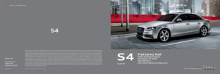 Audi Truth in Engineering




                                                                                      S4


                        Note: A word about this brochure. Audi of America, Inc., believes the specifications in this brochure to be correct at the time of printing. However, specifications, standard equipment,




                                                                                                                                                                                                                      S4
                        options, fabrics, and colors are subject to change without notice. Some equipment may be unavailable when your vehicle is built. Please ask your dealer for advice concerning current
                        availability of standard and optional equipment, and your dealer will verify that your vehicle will include the equipment you ordered. Vehicles in this brochure are shown with optional
                        equipment. See your dealer for complete details on the New Vehicle Limited Warranty, twelve-year limited warranty against corrosion perforation, and Audi 24/7 Roadside Assistance.
                        (Roadside assistance coverage provided by Road America in the U.S. Certain conditions apply; see your dealer for details.) Tires supplied by various manufacturers. “Audi,” all model
                                                                                                                                                                                                                                Fred Lavery Audi
                        names, “FrontTrak,” “MMI,” “multitronic,” “quattro,” “Sideguard,” “Singleframe” and the Singleframe grille design, “S tronic,” “TFSI,” “Truth in Engineering,” and the four rings logo                  34602 Woodward Avenue
                        are registered trademarks of AUDI AG. “Alcantara” is a registered trademark of Alcantara S.p.A. Bang & Olufsen is a registered trademark of Bang & Olufsen. The BLUETOOTH word
2012 | S4               mark and logos are owned by the Bluetooth Sig, Inc., and use of any such marks by AUDI AG is under license. “HD Radio” and the HD Radio logo are proprietary trademarks of iBiquity                     Birmingham, MI 48009
Audi of America
                        Digital Corporation. “HomeLink” is a registered trademark of Johnson Controls Technology Company. “iPod” is a registered trademark of Apple, Inc. “Sirius” and all related marks and
                        logos are trademarks of Sirius XM Radio Inc. and its subsidiaries. SiriusXM Satellite Radio and Traffic subscriptions sold separately or as a package after trial expires. SiriusXM Traffic
                                                                                                                                                                                                                                (248) 686-2312
Audiusa.com             service available in select markets. Subscriptions are governed by SiriusXM Customer Agreement (see www.siriusxm.com) and are continuous until you call SiriusXM to cancel. Sirius
                                                                                                                                                                                                                      Audi S4
                                                                                                                                                                                                                                http://www.fredlaverycompany.com
                        U.S. Satellite Service available only to those 18 and older in the 48 contiguous U.S.A., D.C. and Puerto Rico (with coverage limitations). All other trademarks are the property of their
Facebook.com/Audi       respective owners. Some European models shown.


AoA1211865              © 2011 Audi of America, Inc. Printed in the U.S.A.
 