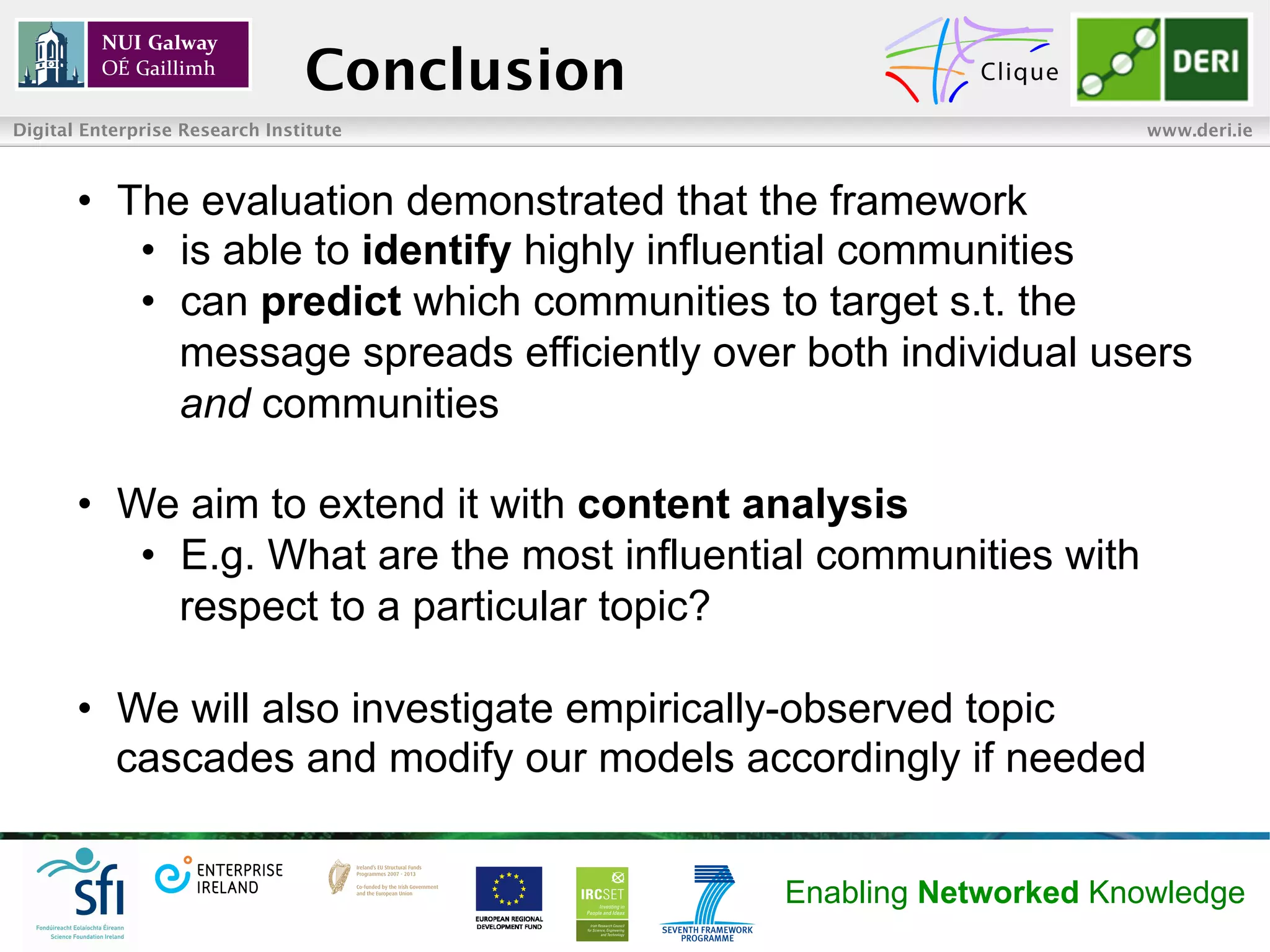 Conclusion
Digital Enterprise Research Institute                               www.deri.ie



       •  The evaluation demonstrated that the framework
           •  is able to identify highly influential communities
           •  can predict which communities to target s.t. the
              message spreads efficiently over both individual users
              and communities

       •  We aim to extend it with content analysis
           •  E.g. What are the most influential communities with
              respect to a particular topic?

       •  We will also investigate empirically-observed topic
          cascades and modify our models accordingly if needed


                                             Enabling Networked Knowledge
 
