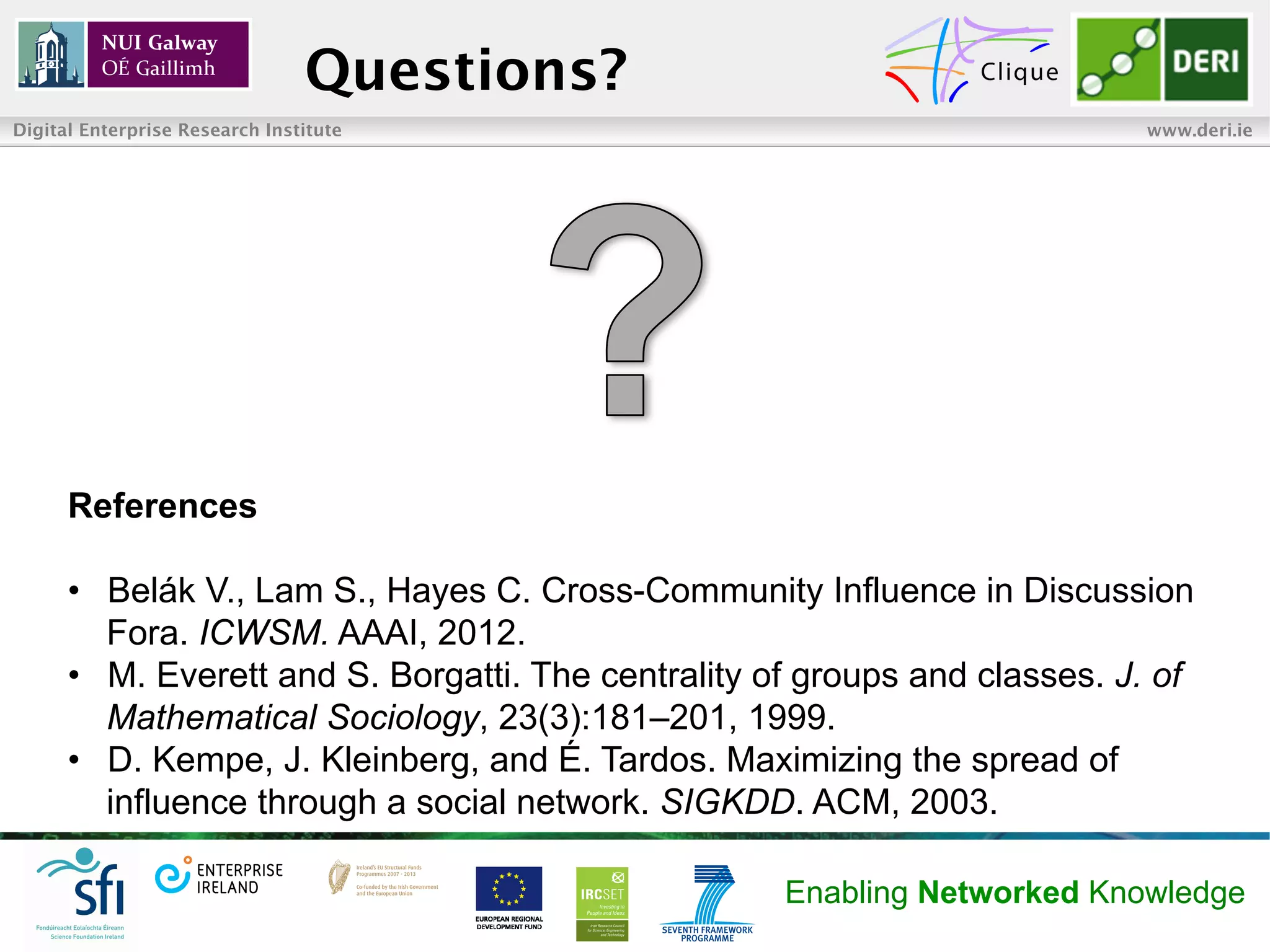 Questions?
Digital Enterprise Research Institute                                       www.deri.ie




      References

      •  Belák V., Lam S., Hayes C. Cross-Community Influence in Discussion
         Fora. ICWSM. AAAI, 2012.
      •  M. Everett and S. Borgatti. The centrality of groups and classes. J. of
         Mathematical Sociology, 23(3):181–201, 1999.
      •  D. Kempe, J. Kleinberg, and É. Tardos. Maximizing the spread of
         influence through a social network. SIGKDD. ACM, 2003.

                                                     Enabling Networked Knowledge
 