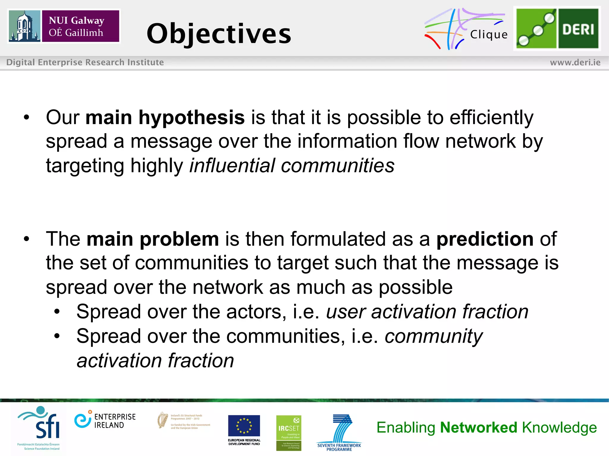 Objectives
Digital Enterprise Research Institute                             www.deri.ie




   •  Our main hypothesis is that it is possible to efficiently
      spread a message over the information flow network by
      targeting highly influential communities


   •  The main problem is then formulated as a prediction of
      the set of communities to target such that the message is
      spread over the network as much as possible
       •  Spread over the actors, i.e. user activation fraction
       •  Spread over the communities, i.e. community
          activation fraction


                                             Enabling Networked Knowledge
 
