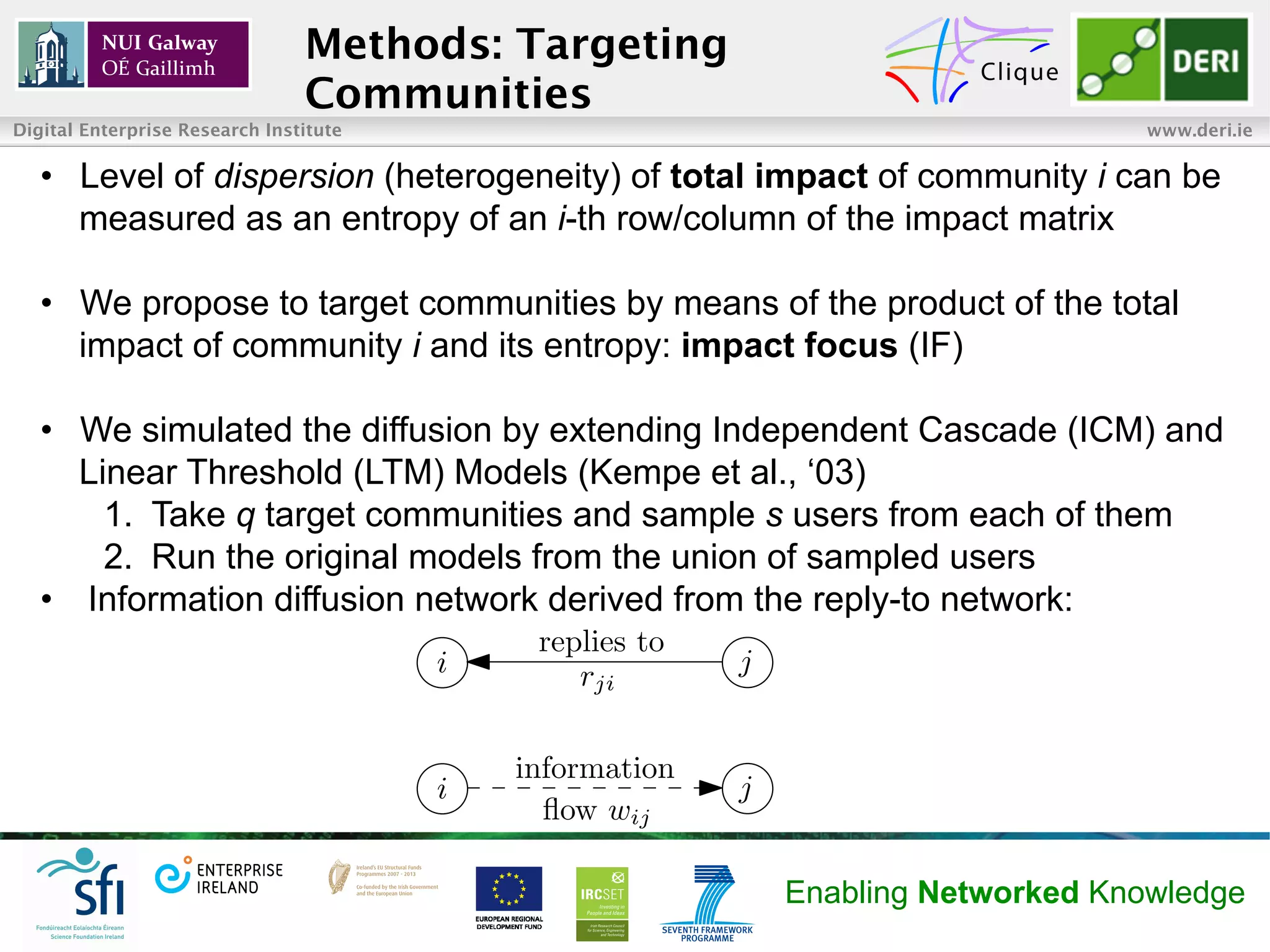 Methods: Targeting
                                Communities
Digital Enterprise Research Institute                                              www.deri.ie

   •  Level of dispersion (heterogeneity) of total impact of community i can be
      measured as an entropy of an i-th row/column of the impact matrix

   •  We propose to target communities by means of the product of the total
      impact of community i and its entropy: impact focus (IF)

   •  We simulated the diffusion by extending Independent Cascade (ICM) and
      Linear Threshold (LTM) Models (Kempe et al., ‘03)
        1.  Take q target communities and sample s users from each of them
        2.  Run the original models from the union of sampled users
   •  Information diffusion network derived from the reply-to network:
                                             replies to
                                        i       rji       j


                                            information
                                        i                 j
                                              ﬂow wij

                                                              Enabling Networked Knowledge
 