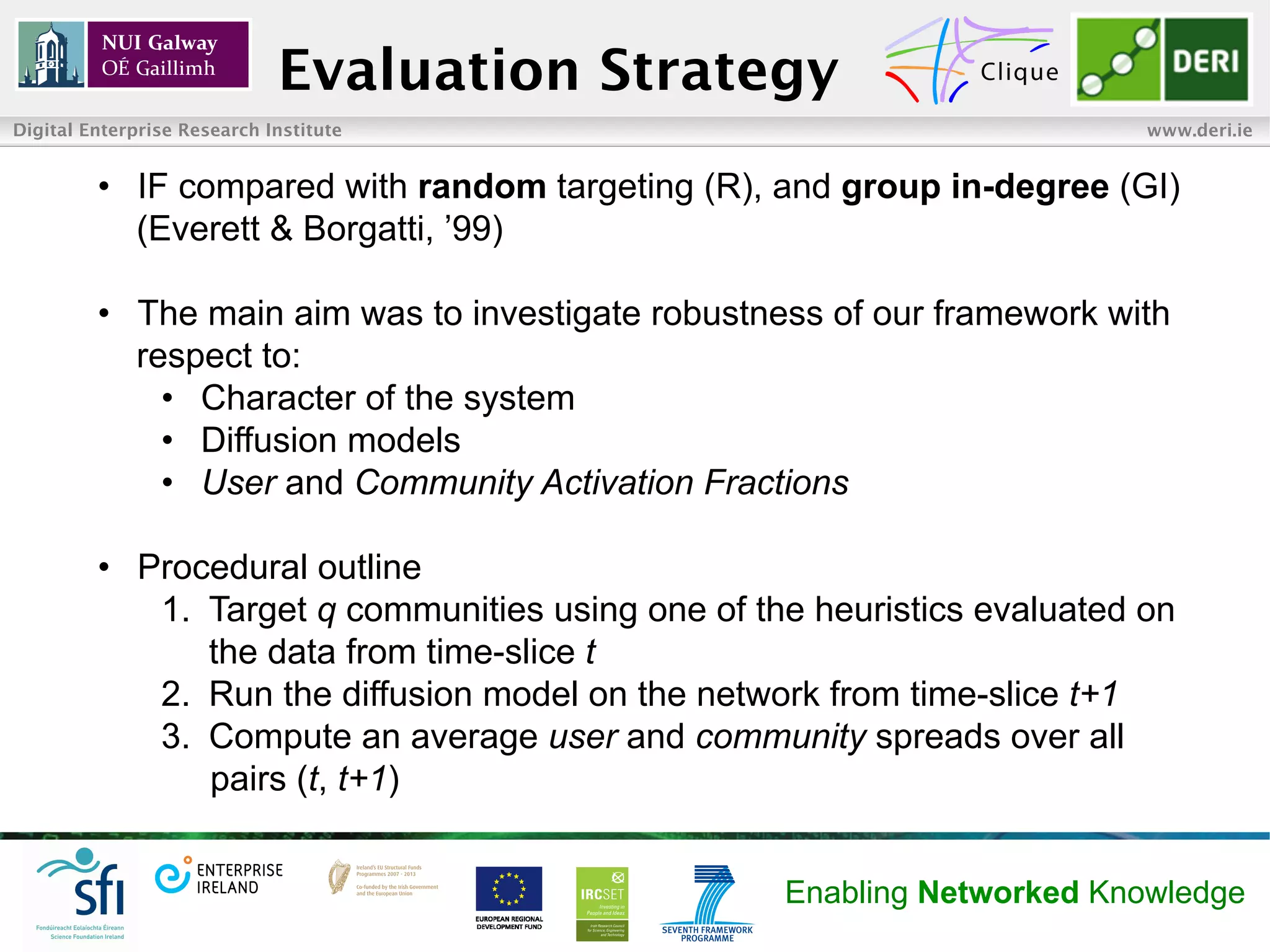 Evaluation Strategy
Digital Enterprise Research Institute                                       www.deri.ie


         •  IF compared with random targeting (R), and group in-degree (GI)
            (Everett & Borgatti, ’99)

         •  The main aim was to investigate robustness of our framework with
            respect to:
              •  Character of the system
              •  Diffusion models
              •  User and Community Activation Fractions

         •  Procedural outline
             1.  Target q communities using one of the heuristics evaluated on
                 the data from time-slice t
             2.  Run the diffusion model on the network from time-slice t+1
             3.  Compute an average user and community spreads over all
                 pairs (t, t+1)


                                                    Enabling Networked Knowledge
 