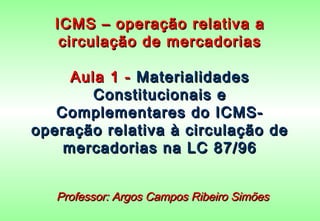 ICMS – operação relativa a
    circulação de mercadorias

     Aula 1 - Materialidades
        Constitucionais e
   Complementares do ICMS-
operação relativa à circulação de
    mercadorias na LC 87/96


   Professor: Argos Campos Ribeiro Simões
 