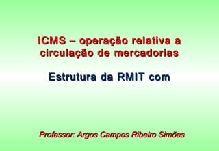 ICMS – operação relativa a
 circulação de mercadorias

  Estrutura da RMIT com




Professor: Argos Campos Ribeiro Simões
 