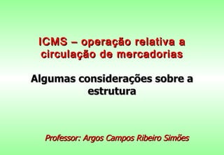 ICMS – operação relativa a
  circulação de mercadorias

Algumas considerações sobre a
          estrutura



  Professor: Argos Campos Ribeiro Simões
 