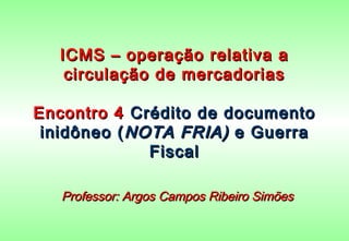 ICMS – operação relativa a
   circulação de mercadorias

Encontro 4 Crédito de documento
 inidôneo ( NOTA FRIA) e Guerra
              Fiscal

   Professor: Argos Campos Ribeiro Simões
 