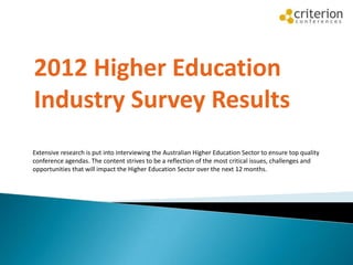 582 survey participants
2012 Higher Education
Industry Survey Results
Extensive research is put into interviewing the Australian Higher Education Sector to ensure top quality
conference agendas. The content strives to be a reflection of the most critical issues, challenges and
opportunities that will impact the Higher Education Sector over the next 12 months.
 