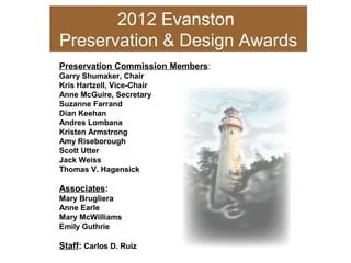 2012 Evanston
Preservation & Design Awards
Preservation Commission Members:
Garry Shumaker, Chair
Kris Hartzell, Vice-Chair
Anne McGuire, Secretary
Suzanne Farrand
Dian Keehan
Andres Lombana
Kristen Armstrong
Amy Riseborough
Scott Utter
Jack Weiss
Thomas V. Hagensick
Associates:
Mary Brugliera
Anne Earle
Mary McWilliams
Emily Guthrie
Staff: Carlos D. Ruiz
 