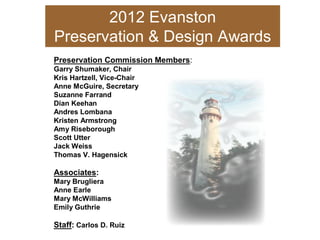 2012 Evanston 
Preservation & Design Awards 
Preservation Commission Members: 
Garry Shumaker, Chair 
Kris Hartzell, Vice­Chair 
Anne McGuire, Secretary 
Suzanne Farrand 
Dian Keehan 
Andres Lombana 
Kristen Armstrong 
Amy Riseborough 
Scott Utter 
Jack Weiss 
Thomas V. Hagensick 
Associates: 
Mary Brugliera 
Anne Earle 
Mary McWilliams 
Emily Guthrie 
Staff: Carlos D. Ruiz
 