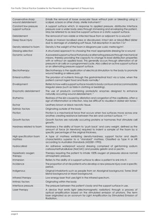 page 8
Pan Pacific Clinical Practice Guideline for the Prevention and Management of Pressure Injury
Conservative sharp
wound debridement
Entails the removal of loose avascular tissue without pain or bleeding using a
scalpel, scissors or other sharp, sterile instrument.2
Constant low pressure
support surface
A support surface which, in response to applied pressure, distributes interface
pressure over a wider body area through immersing and enveloping the patient.
May be referred to as reactive support surface or a static support surface.
Debridement The removal of non-viable or infected tissue from or adjacent to a wound.2
Deep tissue injury Purple or maroon localised area or discoloured, intact skin or blood-filled blister
due to damage of underlying soft tissue. Full description in section 7.3.4
Density related to foam Density is the weight of the foam in kilograms per cubic metre kg/m3
.
Dressing selection A structured approach to choosing the most appropriate dressing for a wound
Dynamic surface Apoweredsupportsurfacethatproducealternatingpressurethroughmechanical
means, thereby providing the capacity to change its load distribution properties
with or without an applied load. This generally occurs through alternation of air
pressure in air cells on a programmed cycle. Also called an active support surface
or an alternating pressure support surface.
Electrotherapy Electrotherapy is the application of electrical stimulation to the body to promote
wound healing or relieve pain.
Enteral nutrition The provision of nutrients through the gastrointestinal tract via a tube, when the
patient cannot ingest food and fluids normally.5
Envelopment Refers to how well a support surface moulds to body contours and accommodates
irregular areas (such as folds in clothing or bedding).
Enzymatic debridement The use of products containing proteolytic enzymes designed to enhance
naturally occurring wound debridement. 2
Erythema Redness of the skin caused by dilatation and congestion of the capillaries, often a
sign of inflammation or infection. May be difficult to visualise in darker skin tones.1
Eschar Leathery brown or black necrotic tissue.
Extrinsic factors Originating outside of the body
Friction Friction is a mechanical force that occurs when two surfaces move across one
another, creating resistance between the skin and contact surface.1, 4, 6
Growth factors Growth factors are naturally occurring proteins or hormones that stimulate cell
growth.
Hardness related to foam Hardness is the ability of foam to ‘push back’ and carry weight, defined as the
amount of force (in Newtons) required to indent a sample of the foam by a
specific percentage of the original thickness.
High specification foam
mattress
A type of mattress exhibiting density-hardness, support factor and depth
characteristics superior to a “standard” mattress. Classified as Type H or HR
according to Australian Standards (AS2281-1993).
Hydrocolloid An adhesive waterproof wound dressing comprised of gel-forming sodium
carboxymethylcellulose (NaCMC) and possibly gelatin and or pectin.
Hyperbaric oxygen
therapy
Therapy requiring the patient to inhale 100% oxygen at pressures above normal
atmospheric pressure.
Immersion Refers to the ability of a support surface to allow a patient to sink into it.
Incidence The proportion of at-risk patients who develop a new pressure injury over a specific
period.
Indigenous Original inhabitants such as people from an Aboriginal background, Torres Strait
Island background or Maori background.
Infrared therapy Low-energy laser that uses light in the infrared spectrum.
Intrinsic factors Originating within the body
Interface pressure The pressure between the patient’s body and the support surface in use.
Laser therapy A device that emits light (electromagnetic radiation) through a process of
optical amplification based on the stimulated emission of photons. The term
laser originated as an acronym for Light Amplification by Stimulated Emission of
Radiation.
 