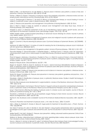 Pan Pacific Clinical Practice Guideline for the Prevention and Management of Pressure Injury
page 109
Keller B, Wille J, van Ramshorst B, van der Werken C. Pressure ulcers in intensive care patients: a review of risks and
prevention. Intensive Care Medicine, 2002. 28(10):1379-88.
1
Kottner J, Wilborn D, Dassen T. Frequency of pressure ulcers in the paediatric population: a literature review and new
empirical data. International Journal of Nursing Studies, 2010; 47(10):1330-40.
6
Lucas C, Stanborough R, Freeman C, De Haan R. Efficacy of low-level laser therapy on wound healing in human
subjects: A systematic review. Lasers in Medical Science, 2000; 15(2):84-93.
5
Lyder, C. Pressure ulcer prevention and management, Annual Review of Nursing Research, 2002; 20: 35-61. 1
Mao C, Rivet A, Sidora T, Pasko M. Update on pressure ulcer management and deep tissue injury. Annals of
Pharmacotherapy, 2010; 44(2):325-32.
1
Margolis D, Lewis V. A literature assessment of the use of miscellaneous topical agents, growth factors, and skin
equivalents for the treatment of pressure ulcers. Dermatologic Surgery, 1995; 21(2): 145-148.
4
MeReC Bulletin editors. Evidence-based prescribing of advanced wound dressings for chronic wounds in primary
care. MeReC Bulletin, 2010: 21(1):1-7.
1
McDonald A, Lesage P. Palliative management of pressure ulcers and malignant wounds in patients with advanced
illness. Journal of Palliative Medicine, 2006; 9(2):285-95.
1
Moore Z, Cowman S. Wound cleansing for pressure ulcers. Cochrane Database of Systematic Reviews. (4):CD004983,
2005.
3
Mortenson W, Miller W & Team. S. A review of scales for assessing the risk of developing a pressure ulcer in individuals
with SCI. Spinal Cord. 2008;46(3):168-75.
1
Orlando P. Pressure ulcer management in the geriatric patient. Annals of Pharmacotherapy, 1998; 32(11):1221-1227. 1
Pancorbo-Hidalgo P, Garcia-Fernandez F, Soldevilla-Agreda J, Martinez-Cuervo F. Pressure ulcers risk assessment:
clinical practice in Spain and a meta-analysis of scales effectiveness (Provisional abstract) Gerokomos, 2008; 19(2):
84-98.
2
Pham B, Teague L, Mahoney J, Goodman L, Paulden M, Poss J, Li J, Sikich N, Lourenco R, Ieraci L, Carcone S, Krahn M.
Support surfaces for intraoperative prevention of pressure ulcers in patients undergoing surgery: A cost-effectiveness
analysis. Surgery, July 2011: 122-132
1
Reddy M. Pressure Ulcers. Clinical Evidence, Apr 2011: 1901 5
Regan M, Teasell R, Wolfe D, Keast D, Mortenson W, Aubut J. Spinal Cord Injury Rehabilitation Evidence Research
Team. A systematic review of therapeutic interventions for pressure ulcers after spinal cord injury. Archives of Physical
Medicine & Rehabilitation, 2009; 90(2):213-31.
4
Shahin E, Dassen T, Halfens R. Pressure ulcer prevalence and incidence in intensive care patients: a literature review.
Nursing in Critical Care, 2008; 13 (2): 71-9 .
6
Shahin ES, Dassen T & Halfens RJ. Pressure ulcer prevention in intensive care patients: guidelines and practice. J Eval
Clin Pract. 2009;15(2):370-4.
7
Stausberg J, Kiefer E. Classification of pressure ulcers: a systematic literature review. Studies in Health Technology &
Informatics, 2009;146:511-5.
1
Stotts NA. Risk of pressure ulcer development in surgical patients: a review of the literature. Advances in Wound Care,
1999; 12(3):127-36.
1
Strazzieri K, Melchiades E, de Campos F, Rocha P, Santos V. Support surfaces for prevention and treatment of pressure
ulcers: a systematic review of the literature. World Council of Enterostomal Therapists Journal, 2007; 27 (3):35.
1
Sung Y, Park K.Factors affecting the healing of pressure ulcers in a Korean acute care hospital. Journal of Wound,
Ostomy & Continence Nursing, 2011; 38 (1): 38-45
1
Thackham J, McElwain D, Long R. The use of hyperbaric oxygen therapy to treat chronic wounds: A review. Wound
Repair and Regeneration, 2008; 16(3):321-330.
1
Thomas D. Are all pressure ulcers avoidable? Journal of the American Medical Directors Association, 2001; 2(6):297-
301.
1
Thomas D. Prevention and treatment of pressure ulcers. J. Am. Med. Dir. Assoc., 2006; 7(1):46-59. 1
Valls L, Altisen M, Poblador R, Alvarez A, Biosca R. Sugar paste for treatment of decubital ulcers. J. Pharm. Technol,
1996; 12(6):289-290.
4
Van Herck P, Sermeus W, Jylha V, Michiels D, Van den Heede K. Using hospital administrative data to evaluate the
knowledge-to-action gap in pressure ulcer preventive care. Journal of Evaluation in Clinical Practice, 2009; 15(2):375-
82.
6
Walker Sewill D, Van Sell S, Kindred C. Pressure ulcer prevention: utilizing unlicensed assistive personnel. Critical Care
Nursing Quarterly, 2010;33(4):348-355.
1
Wallace M. Review: Alternative-foam mattresses and some operating-table overlays reduce pressure ulcers more
than standard surfaces. Evidence-Based Nursing, 2009; 12(3):81.
1
Zanca J, Brienza D, Ammer M, Bennett R, Lyder C & National Pressure Ulcer Advisory Panel. Acknowledged funding
sources in pressure ulcer literature: A systematic review. Adv Skin Wound Care, 2005;18(2):84-91.
6
 
